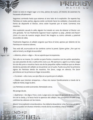 Página | 197
Anden no está en ningún lugar a la vista, pienso de nuevo. ¿El intento de asesinato ha
fracasado oficialmente?
Seguimos corriendo hasta que estamos al otro lado de la explosión. De repente hay
Patriotas en todas partes; algunos están corriendo hacia los soldados y buscando una
forma de dispararle al Elector, otros están huyendo por el túnel. Corremos tras
nosotros.
Otra explosión sacuda la calle; alguien ha tratado en vano de detener al Elector con
otra granada. Tal vez finalmente lograron hacer explotar su jeep. ¿Dónde está Razor?
¿Está a la caza de nuestra sangre ahora? Me imagino su rostro calmado y paternal
encendido de rabia.
Finalmente llegamos al callejón angosto que lleva al túnel, apenas por delante de los
Patriotas en nuestros talones.
Tess está allí, acurrucada en las sombras contra la pared. Quiero gritar. ¿Por qué no
saltó al túnel y se dirigió al escondite?
—Adentro, ahora —digo—. No se suponía que me esperaras.
Pero ella no se mueve. En cambio se para frente a nosotros con los puños apretados,
sus ojos pasando de ida y vuelta entre June y yo. Me apresuro y agarro su mano, luego
tiro de ella junto a nosotros hacia una de las pequeñas rejillas metálicas que se alinean
donde las paredes del callejón se encuentran con el suelo. Puedo escuchar los primeros
signos de Patriotas detrás de nosotros. Por favor, ruego en silencio. Por favor
permítenos ser los primeros en llegar al escondite.
—Ya vienen —dice June, sus ojos fijos en un punto por el callejón.
—Déjalos que intenten atraparnos. —Paso mis manos frenéticamente a través de la
rejilla de metal, luego la abro.
Los Patriotas se están acercando. Demasiado cerca.
Me pongo de pie.
—Apártense —les digo a Tess y June. Luego saco una segunda granada de mi cinturón,
tiro de la clavija, y la lanzo hacia la apertura del callejón. Nos arrojamos al suelo y nos
cubrimos las cabezas con las manos.
¡Boom! Una explosión ensordecedora. Eso debería desacelerar a los Patriotas un poco,
pero ya puedo ver siluetas viniendo a través de los escombros y hacia nosotros.
 