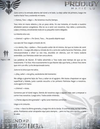 Página | 198
June corre a la entrada abierta del túnel a mi lado. La dejo saltar de primero, luego me
vuelvo hacia Tess y extiendo mi mano.
—Vamos, Tess —digo—. No tenemos mucho tiempo.
Tess mira mi mano abierta y da un paso atrás. En ese instante, el mundo a nuestro
alrededor parece congelarse. Ella no va a venir con nosotros. Hay rabia y conmoción,
culpa y tristeza, envolviendo todo en su pequeño rostro delgado.
Lo intento otra vez.
—¡Vamos! —grito—. Por favor, Tess… No puedo dejarte aquí.
Los ojos de Tess rasgan a través de mí.
—Lo siento, Day —jadea—. Pero puedo cuidar de mí misma. Así que no trates de venir
tras de mí. —Luego ella aleja su mirada de mí y corre de vuelta hacia los Patriotas. ¿Está
reincorporándose a ellos? La veo irse, aturdido en silencio, con mi mano todavía
extendida. Los Patriotas están tan cerca ahora.
Las palabras de Baxter. Él había advertido a Tess todo este tiempo de que yo los
traicionaría. Y lo hice. Hice exactamente lo que Baxter dijo que haría, y ahora Tess tiene
que vivir con ello. La he decepcionado tanto.
June es la única que me salva.
—¡Day, salta! —me grita, sacándome del momento.
Me obligo a girarme lejos de Tess y saltar en el agujero. Mis botas chapotean en agua
superficial y helada, justo cuando escucho a los primero Patriotas llegar a nosotros.
June agarra mi mano.
—¡Vamos! —sisea.
Corremos por el túnel negro. Detrás de nosotros oigo a alguien más caer y empezar a
correr tras nosotros. Luego otro. Todos están viniendo.
—¿Tienes alguna otra granada? —grita June mientras corremos.
Llego a mi cinturón.
—Una. —Saco la última granada, y luego tiro de la clavija. Si usamos esta, no hay vuelta
atrás. Podríamos estar atrapados aquí para siempre… pero no hay otra opción, y June
lo sabe.
 