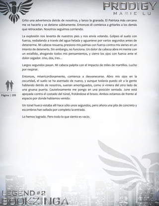 Página | 199
Grito una advertencia detrás de nosotros, y lanzo la granada. El Patriota más cercano
me ve hacerlo y se detiene súbitamente. Entonces él comienza a gritarles a los demás
que retrocedan. Nosotros seguimos corriendo.
La explosión nos levanta de nuestros pies y nos envía volando. Golpeo el suelo con
fuerza, resbalando a través del agua helada y aguanieve por varios segundos antes de
detenerme. Mi cabeza resuena, presiono mis palmas con fuerza contra mis sienes en un
intento de detenerlo. Sin embargo, no funciona. Un dolor de cabeza abre mi mente con
un estallido, ahogando todos mis pensamientos, y cierro los ojos con fuerza ante el
dolor cegador. Uno, dos, tres…
Largos segundos pasan. Mi cabeza palpita con el impacto de miles de martillos. Lucho
por respirar.
Entonces, misericordiosamente, comienza a desvanecerse. Abro mis ojos en la
oscuridad, el suelo se ha asentado de nuevo, y aunque todavía puedo oír a la gente
hablando detrás de nosotros, suenan amortiguados, como si viniera del otro lado de
una gruesa puerta. Cautelosamente me pongo en una posición sentada. June está
apoyada contra el costado del túnel, frotándose el brazo. Ambos estamos de frente al
espacio por donde habíamos venido.
Un túnel hueco estaba allí hace sólo unos segundos, pero ahora una pila de concreto y
escombros han sellado por completo la entrada.
Lo hemos logrado. Pero todo lo que siento es vacío.
 