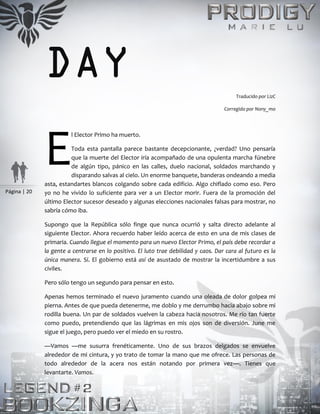 Página | 20
DAY Traducido por LizC
Corregido por Nony_mo
l Elector Primo ha muerto.
Toda esta pantalla parece bastante decepcionante, ¿verdad? Uno pensaría
que la muerte del Elector iría acompañado de una opulenta marcha fúnebre
de algún tipo, pánico en las calles, duelo nacional, soldados marchando y
disparando salvas al cielo. Un enorme banquete, banderas ondeando a media
asta, estandartes blancos colgando sobre cada edificio. Algo chiflado como eso. Pero
yo no he vivido lo suficiente para ver a un Elector morir. Fuera de la promoción del
último Elector sucesor deseado y algunas elecciones nacionales falsas para mostrar, no
sabría cómo iba.
Supongo que la República sólo finge que nunca ocurrió y salta directo adelante al
siguiente Elector. Ahora recuerdo haber leído acerca de esto en una de mis clases de
primaria. Cuando llegue el momento para un nuevo Elector Primo, el país debe recordar a
la gente a centrarse en lo positivo. El luto trae debilidad y caos. Dar cara al futuro es la
única manera. Sí. El gobierno está así de asustado de mostrar la incertidumbre a sus
civiles.
Pero sólo tengo un segundo para pensar en esto.
Apenas hemos terminado el nuevo juramento cuando una oleada de dolor golpea mi
pierna. Antes de que pueda detenerme, me doblo y me derrumbo hacia abajo sobre mi
rodilla buena. Un par de soldados vuelven la cabeza hacia nosotros. Me río tan fuerte
como puedo, pretendiendo que las lágrimas en mis ojos son de diversión. June me
sigue el juego, pero puedo ver el miedo en su rostro.
—Vamos —me susurra frenéticamente. Uno de sus brazos delgados se envuelve
alrededor de mi cintura, y yo trato de tomar la mano que me ofrece. Las personas de
todo alrededor de la acera nos están notando por primera vez—. Tienes que
levantarte. Vamos.
E
 
