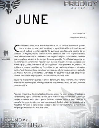 Página | 200
JUNE
Traducido por LizC
Corregido por Monicab
uando tenía cinco años, Metias me llevó a ver las tumbas de nuestros padres.
Era la primera vez que había estado en el lugar desde el funeral en sí. No creo
que él pudiera soportar recordar lo que había sucedido. A la mayoría de los
civiles de Los Ángeles, incluso un buen número de la clase alta, se les asigna un espacio
de un metro cuadrado en el cementerio local de gran categoría y una sola caja de cristal
opaco en el que almacenar las cenizas de un ser querido. Pero Metias les pagó a los
funcionarios del cementerio y nos dieron un espacio de cuatro metros cuadrados para
mamá y papá, junto con lápidas de cristal grabado. Nos quedamos allí, frente a las
lápidas con nuestra ropa blanca y flores blancas. Me pasé todo el tiempo mirando a
Metias. Todavía recuerdo su mandíbula apretada, su cabello cuidadosamente peinado,
sus mejillas húmedas y relucientes. Sobre todo me acuerdo de sus ojos, cargados de
tristeza, demasiados viejos para un chico de diecisiete años de edad.
Day se vio de esa manera cuando se enteró de la muerte de su hermano John. Y ahora,
mientras nos abrimos paso a lo largo del túnel subterráneo y fuera de Pierra, tiene de
nuevo esos ojos.
Pasamos cincuenta y dos minutos (¿o cincuenta y uno? No estoy segura. Mi cabeza se
siente febril y ligera) corriendo a través de la humedad oscura del túnel. Durante un
tiempo estuvimos escuchando gritos furiosos viniendo desde el otro lado de la
montaña de cemento retorcido que nos separa de los Patriotas y los soldados de la
República. Pero con el tiempo esos sonidos se desvanecieron al silencio a medida que
nos precipitamos cada vez más en el túnel.
C
 