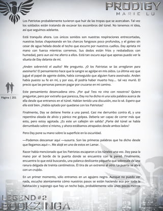 Página | 201
Los Patriotas probablemente tuvieron que huir de las tropas que se acercaban. Tal vez
los soldados están tratando de excavar los escombros del túnel. No tenemos ni idea,
así que seguimos adelante.
Está tranquilo ahora. Los únicos sonidos son nuestras respiraciones entrecortadas,
nuestras botas chapoteando en los charcos fangosos poco profundos, y el goteo sin
cesar de agua helada desde el techo que escurre por nuestros cuellos. Day aprieta mi
mano con fuerza mientras corremos. Sus dedos están fríos y resbaladizos con
humedad, pero aun así me aferro a ellos. Está tan oscuro aquí que apenas puedo ver la
silueta de Day delante de mí.
¿Anden sobrevivió el asalto? Me pregunto. ¿O los Patriotas se las arreglaron para
asesinarlo? El pensamiento hace que la sangre se agolpe en mis oídos. La última vez que
jugué el papel de agente doble, había conseguido que alguien fuera asesinado. Anden
había puesto su fe en mí, y por eso, él podría haber muerto hoy… tal vez murió. El
precio que las personas parecen pagar por cruzarse en mi camino.
Este pensamiento desencadena otro. ¿Por qué Tess no vino con nosotros? Quiero
preguntar, pero por extraño que parezca, Day no ha dicho ni una sola palabra acerca de
ella desde que entramos en el túnel. Habían tenido una discusión, eso lo sé. Espero que
ella esté bien. ¿Había optado por quedarse con los Patriotas?
Finalmente, Day se detiene frente a una pared. Casi me derrumbo contra él, y una
repentina oleada de alivio y pánico me golpea. Debería ser capaz de correr más que
esto, pero estoy agotada. ¿Es este un callejón sin salida? ¿Parte del túnel se había
derrumbado sobre sí mismo, y ahora estábamos atrapados desde ambos lados?
Pero Day pone su mano sobre la superficie en la oscuridad.
—Podemos descansar aquí —susurra. Son las primeras palabras que ha dicho desde
que llegamos aquí—. Me alojé en uno de estos en Lamar.
Razor había mencionado que los Patriotas escaparon a los túneles una vez. Day pasa la
mano por el borde de la puerta donde se encuentra con la pared. Finalmente,
encuentra lo que está buscando, una palanca deslizante pequeña que sobresale de una
ranura delgada de treinta centímetros. Él tira de un extremo al otro. La puerta se abre
con un crujido.
En un primer momento, sólo entramos en un agujero negro. Aunque no puedo ver
nada, escucho atentamente cómo nuestros pasos se están haciendo eco por toda la
habitación y supongo que hay un techo bajo, probablemente sólo unos pocos metros
 