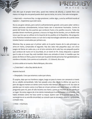 Página | 202
más alto que el propio túnel (dos, quizá tres metros de altura), y cuando llevo una
mano a lo largo de una pared puedo decir que es recta, no curva. Una sala rectangular.
—Aquí está —murmura Day. Le oigo presionar y soltar algo, y una luz artificial inunda el
espacio—. Esperemos que esté vacío.
No es una gran cámara, pero sería lo suficientemente grande como para caber veinte o
treinta personas cómodamente, incluso hasta cien si estuvieran hacinados. Contra la
pared del fondo hay dos puertas que conducen fuera a los pasillos oscuros. Todas las
paredes tienen monitores, gruesos y toscos a lo largo de los bordes, con un diseño más
tosco que los que se utilizan en la mayoría de los pasillos en la República. Me pregunto
si los Patriotas instalaron estos o si son de la vieja tecnología sobrante de cuando estos
túneles fueron construidos por primera vez.
Mientras Day se pasea por el primer salón en la parte trasera de la sala principal, su
arma en mano, compruebo el segundo. Hay dos salas más pequeñas aquí, con cinco
juegos de literas en cada una, y en el otro extremo de la sala hay una pequeña puerta
que conduce de nuevo en la oscuridad, en un túnel sin fin. Estoy dispuesta a apostar
que la sala en la que Day está también tiene una entrada al túnel. A medida que me
paseo de litera en litera, paso la mano por la pared donde personas han garabateado su
nombre e iniciales. Este camino es la salvación. J. D. Edward, dice uno.
La única salida es la muerte. Maria Márques, dice otro.
—¿Todo bien? —dice Day detrás de mí.
Asiento hacia él.
—Despejado. Creo que estamos a salvo por ahora.
Él suspira, deja que sus hombros caigan, luego se pasa la mano con cansancio a través
de su cabello enmarañado. Sólo han pasado unos días desde la última vez que lo vi,
pero de alguna manera se siente como mucho más tiempo. Me acerco a él. Sus ojos se
pierden por mi rostro como si se fijara en mí por primera vez. Debe tener un millón de
preguntas para mí, pero él sólo levanta una mano y pone un mechón de mi cabello en
su lugar. No estoy segura de si me siento mareada por la enfermedad o la emoción. Casi
había olvidado cómo me hace sentir su toque. Quiero caer en la pureza que es Day,
sumergirme en su sencilla sinceridad, su corazón que se encuentra abierto y golpeando
a simple vista.
—Hola —murmura.
 