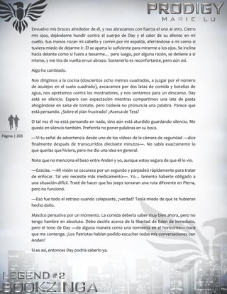 Página | 203
Envuelvo mis brazos alrededor de él, y nos abrazamos con fuerza el uno al otro. Cierro
mis ojos, dejándome hundir contra el cuerpo de Day y el calor de su aliento en mi
cuello. Sus manos rozan mi cabello y corren por mi espalda, aferrándose a mí como si
tuviera miedo de dejarme ir. Él se aparta lo suficiente para mirarme a los ojos. Se inclina
hacia delante como si fuera a besarme… pero luego, por alguna razón, se detiene a sí
mismo, y me tira de vuelta en un abrazo. Sostenerlo es reconfortante, pero aún así.
Algo ha cambiado.
Nos dirigimos a la cocina (doscientos ocho metros cuadrados, a juzgar por el número
de azulejos en el suelo cuadrado), excavamos por dos latas de comida y botellas de
agua, nos apretamos contra los mostradores, y nos sentamos para un descanso. Day
está en silencio. Espero con expectación mientras compartimos una lata de pasta
ahogándose en salsa de tomate, pero todavía no pronuncia una palabra. Parece que
está pensando. ¿Sobre el plan frustrado? ¿Acerca de Tess?
O tal vez él no está pensando en nada, sino aún está aturdido guardando silencio. Me
quedo en silencio también. Preferiría no poner palabras en su boca.
—Vi tu señal de advertencia desde uno de los vídeos de la cámara de seguridad —dice
finalmente después de transcurridos diecisiete minutos—. No sabía exactamente lo
que querías que hiciera, pero me dio una idea en general.
Noto que no menciona el beso entre Anden y yo, aunque estoy segura de que él lo vio.
—Gracias. —Mi visión se oscurece por un segundo y parpadeó rápidamente para tratar
de enfocar. Tal vez necesite más medicamento—. Yo… lamento haberte obligado a
una situación difícil. Traté de hacer que los jeeps tomaran una ruta diferente en Pierra,
pero no funcionó.
—Eso fue todo el retraso cuando colapsaste, ¿verdad? Tenía miedo de que te hubieran
hecho daño.
Mastico pensativa por un momento. La comida debería saber muy bien ahora, pero no
tengo hambre en absoluto. Debo decirle acerca de la libertad de Eden de inmediato,
pero el tono de Day —de alguna manera como una tormenta en el horizonte— hace
que me contenga. ¿Los Patriotas habían podido escuchar todas mis conversaciones con
Anden?
Si es así, entonces Day podría saberlo ya.
 