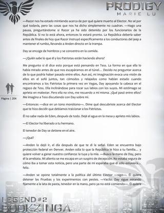 Página | 204
—Razor nos ha estado mintiendo acerca de por qué quiere muerto al Elector. No sé por
qué todavía, pero las cosas que nos ha dicho simplemente no cuadran. —Hago una
pausa, preguntándome si Razor ya ha sido detenido por los funcionarios de la
República. Si no lo está ahora, entonces lo estará pronto. La República debería saber
antes de finales de hoy que Razor instruyó específicamente a los conductores del jeep a
mantener el rumbo, llevando a Anden directo en la trampa.
Day se encoge de hombros y se concentra en la comida.
—¿Quién sabe lo que él y los Patriotas están haciendo ahora?
Me pregunto si él dice esto porque está pensando en Tess. La forma en que ella lo
había mirado antes de que nos escapáramos en el túnel… Decido no preguntar acerca
de lo que podría haber pasado entre ellos. Aun así, mi imaginación evoca una visión de
ellos en el sofá juntos, tan cómodos y relajados como habían estado cuando
encontramos a los Patriotas la primera vez en Vegas, Day apoyando la cabeza en el
regazo de Tess. Ella inclinándose para rozar sus labios con los suyos. Mi estómago se
aprieta en malestar. Pero ella no vino, me recuerdo a mí misma. ¿Qué pasó entre ellos?
Me imagino a Tess discutiendo con Day sobre mí.
—Entonces —dice en un tono monótono—. Dime qué descubriste acerca del Elector
que te hizo decidir que debíamos traicionar a los Patriotas.
Él no sabe nada de Eden, después de todo. Dejé el agua en la mesa y aprieto mis labios.
—El Elector ha liberado a tu hermano.
El tenedor de Day se detiene en el aire.
—¿Qué?
—Anden lo dejó ir, el día después de que te di la señal. Eden se encuentra bajo
protección federal en Denver. Anden odia lo que la República le hizo a tu familia… y
quiere volver a ganar nuestra confianza: la tuya y la mía. —Busco la mano de Day, pero
él la arrebata. Mi aliento se me escapa en un suspiro de decepción. No estaba segura de
cómo iba a tomar esta noticia, pero una parte de mí esperaba que él sólo estuviera…
feliz.
—Anden se opone totalmente a la política del último Elector —sigo—. Él quiere
detener las Pruebas y los experimentos con pestes. —Vacilo. Day sigue mirando
fijamente a la lata de pasta, tenedor en la mano, pero ya no está comiendo—. Él quiere
 