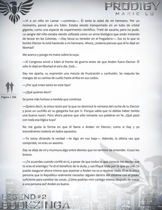 Página | 206
—Vi a un niño en Lamar —continúa—. Él tenía la edad de mi hermano. Por un
momento, pensé que era Eden. Estaba siendo transportado en un tubo de cristal
gigante, como una especie de experimento científico. Traté de sacarlo, pero no pude.
La sangre del niño estaba siendo utilizada como un arma biológica que están tratando
de lanzar en las Colonias. —Day lanza su tenedor en el fregadero—. Eso es lo que tú
bonito Elector le está haciendo a mi hermano. Ahora, ¿todavía piensas que él lo dejó en
libertad?
Me acerco y pongo mi mano sobre la suya.
—El Congreso envió a Eden al frente de guerra antes de que Anden fuera Elector. Él
sólo lo dejó en libertad el otro día. Está…
Day me aparta, su expresión una mezcla de frustración y confusión. Se reajusta las
mangas de su camisa de cuello hasta arriba en sus codos.
—¿Por qué crees tanto en este tipo?
—¿Qué quieres decir?
Se pone más furioso a medida que continúa.
—Quiero decir, la única razón por la que no destrocé la ventana del coche de tu Elector
y puse un cuchillo en su garganta fue por ti. Porque sabía que tú debías haber tenido
una buena razón. Pero ahora parece que sólo tomaste sus palabras en fe. ¿Qué pasó
con toda esa lógica tuya?
No me gusta la forma en que él llama a Anden mi Elector, como si Day y yo
estuviéramos todavía en lados opuestos.
—Te estoy diciendo la verdad —le digo en voz baja—. Además, la última vez que
comprobé, no eras un asesino.
Day se aleja de mí y murmura algo entre dientes que no termino de entender. Cruzo los
brazos.
—¿Te acuerdas cuando confié en ti, a pesar de que todos lo que conocía me decían que
tú eras el enemigo? Te di el beneficio de la duda, y sacrifiqué todo por lo que yo creí. Te
puedo asegurar ahora mismo que asesinar a Anden no va a resolver nada. Él es la única
persona que la República realmente necesita: alguien dentro del sistema con el poder
suficiente para cambiar las cosas. ¿Cómo podrías vivir contigo mismo después de matar
a una persona así? Anden es bueno.
 