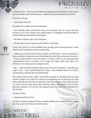 Página | 207
—¿Y qué si lo es? —dice Day con frialdad. Está agarrando el mostrador con tanta fuerza
que sus nudillos se han vuelto blancos—. Bueno, malo, ¿qué importa? Él es el Elector.
Entrecierro mis ojos.
—¿De verdad crees eso?
Day niega con la cabeza y se ríe con amargura.
—Los Patriotas están tratando de iniciar una revolución. Eso es lo que este país
necesita, no un nuevo Elector, sino ningún Elector. La República está destrozada sin
remedio. Deja que las Colonias se encarguen.
—No sabes ni siquiera cómo son las Colonias.
—Sé que tienen que ser mejor que este infierno —gruñe Day.
Puedo notar que él no está enfadado sólo conmigo, pero está empezando a sonar
infantil y esto me aleja por el camino equivocado.
—¿Sabes por qué estuve de acuerdo en ayudar a los Patriotas? —Puse una mano en su
brazo, sintiendo la silueta de una cicatriz debajo de la tela. Day se tensa ante mi tacto—
. Porque quería ayudarte. Crees que todo es mi culpa, ¿cierto? Es mi culpa que estén
experimentando con tu hermano. Es mi culpa que hayas tenido que dejar a los
Patriotas. Es mi culpa que Tess se negara a venir.
—No… —Day se detiene mientras retuerce sus manos en frustración—. No todo es tu
culpa. Y Tess… Tess es definitivamente mi culpa. —Hay verdadero dolor en su rostro;
en este punto, no puedo decir por quién es qué.
Han pasado tantas cosas. Siento una extraña punzada de resentimiento que hace
correr la sangre a mis oídos aun cuando me avergüenza. No es justo para mí estar
celosa. Después de todo, Day ha conocido a Tess durante años, mucho más de lo que
me conoce, así que, ¿por qué no iba a sentirse unido a ella? Además, Tess es dulce,
generosa, sanadora. Yo no lo soy. Por supuesto que sé por qué Tess lo abandonó. Es
por mi culpa.
Estudio su rostro.
—¿Qué pasó entre tú y Tess?
Day fija su mirada en la pared frente a nosotros, perdido en sus pensamientos, y tengo
que tocar su pie con el mío para hacerlo volver.
 