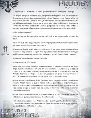 Página | 208
—Tess me besó —murmura—. Y siente que en cierto modo la traicioné… contigo.
Mis mejillas enrojecen. Cierro los ojos, obligando a la imagen de ellos besándose fuera
de mis pensamientos. Esto es tan estúpido. ¿Cierto? Tess conoce a Day de años, ella
tiene todo el derecho a darle un beso. ¿Y el Elector no me había besado también? ¿No
me había gustado? Anden de repente se siente a un millón de kilómetros de distancia,
como si no importara en absoluto. Lo único que puedo ver es a Day y Tess juntos. Es
como un puñetazo en el estómago. Estamos en medio de una guerra. No seas ridícula.
—¿Por qué me dices eso?
—¿Preferirías que lo mantuviera en secreto? —Él se ve avergonzado, y frunce los
labios.
No sé por qué, pero Day parece no tener ningún problema haciéndome sentir como
una tonta. Intento fingir que no me molesta.
—Tess te perdonará. —Mis palabras, con la intención de ser reconfortantes y maduras,
suenan huecas y falsas en su lugar. Pasé la prueba del detector de mentiras sin ningún
problema mientras estaba bajo arresto; ¿por qué es tan difícil para mí lidiar con esto?
Después de un tiempo, dice con voz tranquila:
—¿Qué piensas de él? ¿En serio?
—Creo que es honesto —le digo, impresionada con lo tranquilo que suena. Me alegra
dirigir nuestra conversación en una dirección diferente—. Ambicioso y compasivo,
incluso si lo hace poco práctico. Definitivamente no es el brutal dictador que los
Patriotas dicen que va a llegar a ser. Es joven, y necesita a la gente de la República de su
lado. Y él va a necesitar ayuda en caso de que él vaya a cambiar las cosas.
—June, apenas nos alejamos de los Patriotas. ¿Estás tratando de decir que debemos
ayudar a Anden más de lo que ya hemos hecho… que debemos seguir arriesgando
nuestras vidas por este maldito extraño rico que apenas conoces? —El veneno en sus
ojos cuando escupe la palabra rico me asusta, haciéndome sentir como si estuviera
insultándome también.
—¿Qué tiene que ver la clase con esto? —Ahora estoy irritada también—. ¿De verdad
estás diciendo que estarías encantado de verlo muerto?
—Sí. Estaría encantado de ver a Anden muerto —dice Day, con los dientes apretados—
. Y estaría feliz de ver a cada persona en su gobierno también muerta, si eso significara
que puedo tener a mi familia de vuelta.
 