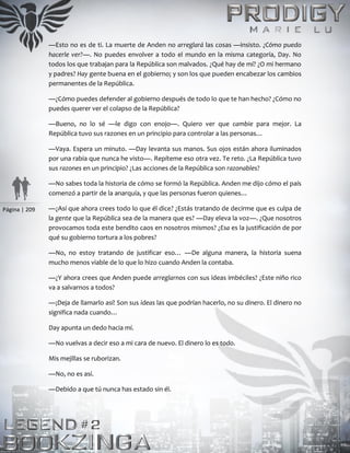 Página | 209
—Esto no es de ti. La muerte de Anden no arreglará las cosas —insisto. ¿Cómo puedo
hacerle ver?—. No puedes envolver a todo el mundo en la misma categoría, Day. No
todos los que trabajan para la República son malvados. ¿Qué hay de mí? ¿O mi hermano
y padres? Hay gente buena en el gobierno; y son los que pueden encabezar los cambios
permanentes de la República.
—¿Cómo puedes defender al gobierno después de todo lo que te han hecho? ¿Cómo no
puedes querer ver el colapso de la República?
—Bueno, no lo sé —le digo con enojo—. Quiero ver que cambie para mejor. La
República tuvo sus razones en un principio para controlar a las personas…
—Vaya. Espera un minuto. —Day levanta sus manos. Sus ojos están ahora iluminados
por una rabia que nunca he visto—. Repíteme eso otra vez. Te reto. ¿La República tuvo
sus razones en un principio? ¿Las acciones de la República son razonables?
—No sabes toda la historia de cómo se formó la República. Anden me dijo cómo el país
comenzó a partir de la anarquía, y que las personas fueron quienes…
—¿Así que ahora crees todo lo que él dice? ¿Estás tratando de decirme que es culpa de
la gente que la República sea de la manera que es? —Day eleva la voz—. ¿Que nosotros
provocamos toda este bendito caos en nosotros mismos? ¿Esa es la justificación de por
qué su gobierno tortura a los pobres?
—No, no estoy tratando de justificar eso… —De alguna manera, la historia suena
mucho menos viable de lo que lo hizo cuando Anden la contaba.
—¿Y ahora crees que Anden puede arreglarnos con sus ideas imbéciles? ¿Este niño rico
va a salvarnos a todos?
—¡Deja de llamarlo así! Son sus ideas las que podrían hacerlo, no su dinero. El dinero no
significa nada cuando…
Day apunta un dedo hacia mí.
—No vuelvas a decir eso a mi cara de nuevo. El dinero lo es todo.
Mis mejillas se ruborizan.
—No, no es así.
—Debido a que tú nunca has estado sin él.
 