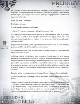 Página | 210
Me estremezco. Quiero desesperadamente responder, explicar que eso no es lo que
quise decir. El dinero no me define, o a Anden, o a cualquiera de nosotros. ¿Por qué no he
dicho eso? ¿Por qué es Day la única persona con la que tengo problemas para hacer un
argumento coherente?
—Day, por favor… —empiezo.
Él salta del mostrador.
—Sabes, tal vez Tess tenía razón sobre ti.
—¿Perdón? —espeto en respuesta—. ¿De qué tiene razón Tess?
—Es posible que hayas cambiado un poco en las últimas semanas, pero en el fondo,
sigues siendo un soldado de la República. Hasta la médula. Sigues siendo fiel a esos
asesinos. ¿Has olvidado cómo mi madre y mi hermano murieron? ¿Has olvidado quién
mató a tu familia?
Mi propia ira se enciende. ¿Estás negándote deliberadamente a ver las cosas desde mi
punto de vista? Me bajo del mostrador para enfrentarlo.
—Yo nunca olvido nada. Estoy aquí por tu bien, he dejado todo por ti. ¿Cómo te atreves
a traer a mi familia en esto?
—¡Tú has traído a mi familia en esto! —grita—. ¡En todo esto! ¡Tú y tú querida
República! —Day extiende sus brazos—. ¿Cómo te atreves tú a defenderlos, cómo te
atreves tú a tratar de razonar contigo misma sobre por qué son como son? ¿Es tan fácil
para ti decir eso, no es así, cuando has vivido toda tu vida en uno de sus palacios de
gran categoría? Apuesto a que no serías tan rápida de aplicar tu lógica en descifrar todo
si hubieras pasado tu vida excavando la basura para comer en los barrios marginados.
¿Lo harías?
Estoy tan furiosa y herida que estoy teniendo problemas para controlar mi respiración.
—Eso no es justo, Day. Yo no elegí nacer de esta forma. Nunca quise hacerle daño a tu
familia…
—Bueno, lo hiciste. —Me siento temblar y desmoronarme bajo su mirada fulminante—
. Tú dirigiste a los soldados directamente a la puerta de mi familia. Tú eres la razón por
la que están muertos. —Day vuelve la espalda a mí y sale furioso de la cocina. Me
quedo de pie sola en el silencio repentino, por primera vez pérdida en qué hacer. El
nudo en mi garganta amenaza con asfixiarme. Mi visión nada en lágrimas.
 