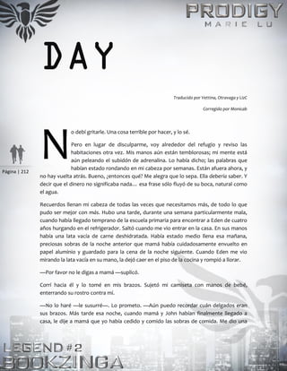 Página | 212
DAY
Traducido por Vettina, Otravaga y LizC
Corregido por Monicab
o debí gritarle. Una cosa terrible por hacer, y lo sé.
Pero en lugar de disculparme, voy alrededor del refugio y reviso las
habitaciones otra vez. Mis manos aún están temblorosas; mi mente está
aún peleando el subidón de adrenalina. Lo había dicho; las palabras que
habían estado rondando en mi cabeza por semanas. Están afuera ahora, y
no hay vuelta atrás. Bueno, ¿entonces qué? Me alegra que lo sepa. Ella debería saber. Y
decir que el dinero no significaba nada… esa frase sólo fluyó de su boca, natural como
el agua.
Recuerdos llenan mi cabeza de todas las veces que necesitamos más, de todo lo que
pudo ser mejor con más. Hubo una tarde, durante una semana particularmente mala,
cuando había llegado temprano de la escuela primaria para encontrar a Eden de cuatro
años hurgando en el refrigerador. Saltó cuando me vio entrar en la casa. En sus manos
había una lata vacía de carne deshidratada. Había estado medio llena esa mañana,
preciosas sobras de la noche anterior que mamá había cuidadosamente envuelto en
papel aluminio y guardado para la cena de la noche siguiente. Cuando Eden me vio
mirando la lata vacía en su mano, la dejó caer en el piso de la cocina y rompió a llorar.
—Por favor no le digas a mamá —suplicó.
Corrí hacia él y lo tomé en mis brazos. Sujetó mi camiseta con manos de bebé,
enterrando su rostro contra mí.
—No lo haré —le susurré—. Lo prometo. —Aún puedo recordar cuán delgados eran
sus brazos. Más tarde esa noche, cuando mamá y John habían finalmente llegado a
casa, le dije a mamá que yo había cedido y comido las sobras de comida. Me dio una
N
 