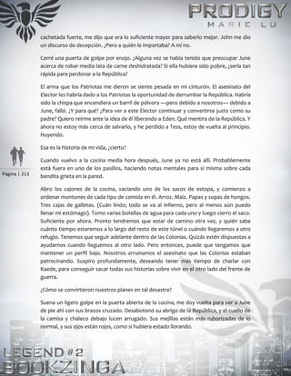 Página | 213
cachetada fuerte, me dijo que era lo suficiente mayor para saberlo mejor. John me dio
un discurso de decepción. ¿Pero a quién le importaba? A mí no.
Cerré una puerta de golpe por enojo. ¿Alguna vez se había tenido que preocupar June
acerca de robar media lata de carne deshidratada? Si ella hubiera sido pobre, ¿sería tan
rápida para perdonar a la República?
El arma que los Patriotas me dieron se siente pesada en mi cinturón. El asesinato del
Elector les habría dado a los Patriotas la oportunidad de derrumbar la República. Habría
sido la chispa que encendiera un barril de pólvora —pero debido a nosotros— debido a
June, falló. ¿Y para qué? ¿Para ver a este Elector continuar y convertirse justo como su
padre? Quiero reírme ante la idea de él liberando a Eden. Qué mentira de la República. Y
ahora no estoy más cerca de salvarlo, y he perdido a Tess, estoy de vuelta al principio.
Huyendo.
Esa es la historia de mi vida, ¿cierto?
Cuando vuelvo a la cocina media hora después, June ya no está allí. Probablemente
está fuera en uno de los pasillos, haciendo notas mentales para sí misma sobre cada
bendita grieta en la pared.
Abro los cajones de la cocina, vaciando uno de los sacos de estopa, y comienzo a
ordenar montones de cada tipo de comida en él. Arroz. Maíz. Papas y sopas de hongos.
Tres cajas de galletas. (Cuán lindo; todo se va al infierno, pero al menos aún puedo
llenar mi estómago). Tomo varias botellas de agua para cada uno y luego cierro el saco.
Suficiente por ahora. Pronto tendremos que estar de camino otra vez, y quién sabe
cuánto tiempo estaremos a lo largo del resto de este túnel o cuándo llegaremos a otro
refugio. Tenemos que seguir adelante dentro de las Colonias. Quizás estén dispuestas a
ayudarnos cuando lleguemos al otro lado. Pero entonces, puede que tengamos que
mantener un perfil bajo. Nosotros arruinamos el asesinato que las Colonias estaban
patrocinando. Suspiro profundamente, deseando tener más tiempo de charlar con
Kaede, para conseguir sacar todas sus historias sobre vivir en el otro lado del frente de
guerra.
¿Cómo se convirtieron nuestros planes en tal desastre?
Suena un ligero golpe en la puerta abierta de la cocina, me doy vuelta para ver a June
de pie ahí con sus brazos cruzado. Desabotonó su abrigo de la República, y el cuello de
la camisa y chaleco debajo lucen arrugado. Sus mejillas están más ruborizadas de lo
normal, y sus ojos están rojos, como si hubiera estado llorando.
 