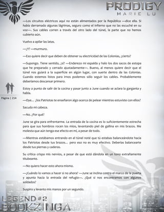Página | 214
—Los circuitos eléctricos aquí no están alimentados por la República —dice ella. Si
había derramado algunas lágrimas, seguro como el infierno que no las escuché en su
voz—. Sus cables corren a través del otro lado del túnel, la parte que no hemos
cubierto aún.
Vuelvo a apilar las latas.
—¿Y? —murmuro.
—Eso quiere decir que deben de obtener su electricidad de las Colonias, ¿cierto?
—Supongo. Tiene sentido, ¿sí? —Enderezo mi espalda y halo los dos sacos de estopa
que he preparado y cerrado ajustadamente—. Bueno, al menos quiere decir que el
túnel nos guiará a la superficie en algún lugar, con suerte dentro de las Colonias.
Cuando estemos listos para irnos podemos sólo seguir los cables. Probablemente
deberíamos descansar primero.
Estoy a punto de salir de la cocina y pasar junto a June cuando se aclara la garganta y
habla.
—Oye… ¿los Patriotas te enseñaron algo acerca de pelear mientras estuviste con ellos?
Sacudo mi cabeza.
—No. ¿Por qué?
June se gira para enfrentarme. La entrada de la cocina es lo suficientemente estrecha
para que sus hombros rocen los míos, levantando piel de gallina en mis brazos. Me
molesta que aún tenga ese efecto en mí, a pesar de todo.
—Mientras estábamos entrando en el túnel noté que tú estabas balanceándote hacia
los Patriotas desde tus brazos… pero eso no es muy efectivo. Deberías balancearte
desde tus piernas y caderas.
Su crítica crispa mis nervios, a pesar de que está dándola en un tono extrañamente
titubeante.
—No quiero hacer esto ahora mismo.
—¿Cuándo lo vamos a hacer si no ahora? —June se inclina contra el marco de la puerta
y apunta hacia la entrada del refugio—. ¿Qué si nos encontramos con algunos
soldados?
Suspiro y levanto mis manos por un segundo.
 