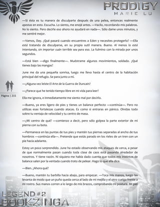 Página | 215
—Si ésta es tu manera de disculparte después de una pelea, entonces realmente
apestas en esto. Escucha. Lo siento, me enojé antes. —Vacilo, recordando mis palabras.
No lo siento. Pero decirle eso ahora no ayudará en nada—. Sólo dame unos minutos, y
me sentiré mejor.
—Vamos, Day. ¿Qué pasará cuando encuentres a Eden y necesites protegerlo? —Ella
está tratando de disculparse, en su propia sutil manera. Bueno. Al menos lo está
intentando, sin importar cuán terrible sea para eso. La fulmino con la mirada por unos
segundos.
—Está bien —digo finalmente—. Muéstrame algunos movimientos, soldado. ¿Qué
tienes bajo las mangas?
June me da una pequeña sonrisa, luego me lleva hasta el centro de la habitación
principal del refugio. Se para junto a mí.
—¿Alguna vez leíste El Arte de la Guerra de Duncain?
—¿Parece que he tenido tiempo libre en mi vida para leer?
Ella me ignora, e inmediatamente me siento mal por decirlo.
—Bueno, ya eres ligero de pies y tienes un balance perfecto —continúa—. Pero no
utilizas esas fortalezas cuando atacas. Es como si entraras en pánico. Olvidas todo
sobre tu ventaja de velocidad y tu centro de masa.
—¿Mi centro de qué? —comienzo a decir, pero sólo golpea la parte exterior de mi
pierna con su bota.
—Permanece en las puntas de tus pies y mantén tus piernas separadas al ancho de tus
hombros —continúa ella—. Pretende que estás parado en los rieles de un tren con un
pie hacia adelante.
Estoy un poco sorprendido. June ha estado observando mis ataques de cerca, a pesar
de que normalmente pasan cuando toda clase de caos está pasando alrededor de
nosotros. Y tiene razón. Ni siquiera me había dado cuenta que todos mis instintos de
balance salen por la ventada cuando trato de pelear. Hago lo que ella dice.
—Bien. ¿Ahora qué?
—Bueno, mantén tu barbilla hacia abajo, para empezar. —Toca mis manos, luego las
levanta de modo que un puño queda cerca al lado de mi mejilla y el otro cuelga frente a
mi rostro. Sus manos corren a lo largo de mis brazos, comprobando mi postura. Mi piel
 