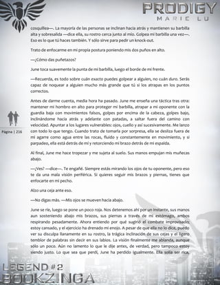 Página | 216
cosquillea—. La mayoría de las personas se inclinan hacia atrás y mantienen su barbilla
alta y sobresalida —dice ella, su rostro cerca junto al mío. Golpea mi barbilla una vez—.
Eso es lo que tú haces también. Y sólo sirve para pedir un knock-out.
Trato de enfocarme en mi propia postura poniendo mis dos puños en alto.
—¿Cómo das puñetazos?
June toca suavemente la punta de mi barbilla, luego el borde de mi frente.
—Recuerda, es todo sobre cuán exacto puedes golpear a alguien, no cuán duro. Serás
capaz de noquear a alguien mucho más grande que tú si los atrapas en los puntos
correctos.
Antes de darme cuenta, media hora ha pasado. June me enseña una táctica tras otra:
mantener mi hombro en alto para proteger mi barbilla, atrapar a mi oponente con la
guardia baja con movimientos falsos, golpes por encima de la cabeza, golpes bajo,
inclinándome hacia atrás y adelante con patadas, a saltar fuera del camino con
velocidad. Apuntar a los lugares vulnerables: ojos, cuello y así sucesivamente. Me lanzo
con todo lo que tengo. Cuando trato de tomarla por sorpresa, ella se desliza fuera de
mi agarre como agua entre las rocas, fluido y constantemente en movimiento, y si
parpadeo, ella está detrás de mí y retorciendo mi brazo detrás de mi espalda.
Al final, June me hace tropezar y me sujeta al suelo. Sus manos empujan mis muñecas
abajo.
—¿Ves? —dice—. Te engañé. Siempre estás mirando los ojos de tu oponente, pero eso
te da una mala visión periférica. Si quieres seguir mis brazos y piernas, tienes que
enfocarte en mi pecho.
Alzo una ceja ante eso.
—No digas más. —Mis ojos se mueven hacia abajo.
June se ríe, luego se pone un poco roja. Nos detenemos ahí por un instante, sus manos
aun sosteniendo abajo mis brazos, sus piernas a través de mi estómago, ambos
respirando pesadamente. Ahora entiendo por qué sugirió el combate improvisado;
estoy cansado, y el ejercicio ha drenado mi enojo. A pesar de que ella no lo dice, puedo
ver su disculpa llanamente en su rostro, la trágica inclinación de sus cejas y el ligero
temblor de palabras sin decir en sus labios. La visión finalmente me ablanda, aunque
sólo un poco. Aún no lamento lo que le dije antes, de verdad, pero tampoco estoy
siendo justo. Lo que sea que perdí, June ha perdido igualmente. Ella solía ser rica,
 