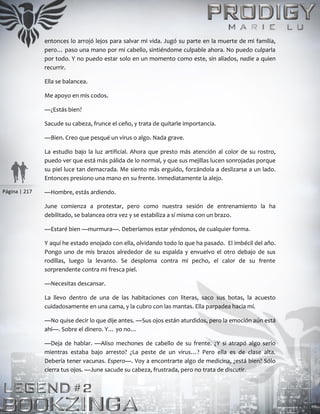 Página | 217
entonces lo arrojó lejos para salvar mi vida. Jugó su parte en la muerte de mi familia,
pero… paso una mano por mi cabello, sintiéndome culpable ahora. No puedo culparla
por todo. Y no puedo estar solo en un momento como este, sin aliados, nadie a quien
recurrir.
Ella se balancea.
Me apoyo en mis codos.
—¿Estás bien?
Sacude su cabeza, frunce el ceño, y trata de quitarle importancia.
—Bien. Creo que pesqué un virus o algo. Nada grave.
La estudio bajo la luz artificial. Ahora que presto más atención al color de su rostro,
puedo ver que está más pálida de lo normal, y que sus mejillas lucen sonrojadas porque
su piel luce tan demacrada. Me siento más erguido, forzándola a deslizarse a un lado.
Entonces presiono una mano en su frente. Inmediatamente la alejo.
—Hombre, estás ardiendo.
June comienza a protestar, pero como nuestra sesión de entrenamiento la ha
debilitado, se balancea otra vez y se estabiliza a sí misma con un brazo.
—Estaré bien —murmura—. Deberíamos estar yéndonos, de cualquier forma.
Y aquí he estado enojado con ella, olvidando todo lo que ha pasado. El imbécil del año.
Pongo uno de mis brazos alrededor de su espalda y envuelvo el otro debajo de sus
rodillas, luego la levanto. Se desploma contra mi pecho, el calor de su frente
sorprendente contra mi fresca piel.
—Necesitas descansar.
La llevo dentro de una de las habitaciones con literas, saco sus botas, la acuesto
cuidadosamente en una cama, y la cubro con las mantas. Ella parpadea hacia mí.
—No quise decir lo que dije antes. —Sus ojos están aturdidos, pero la emoción aún está
ahí—. Sobre el dinero. Y… yo no…
—Deja de hablar. —Aliso mechones de cabello de su frente. ¿Y si atrapó algo serio
mientras estaba bajo arresto? ¿La peste de un virus…? Pero ella es de clase alta.
Debería tener vacunas. Espero—. Voy a encontrarte algo de medicina, ¿está bien? Sólo
cierra tus ojos. —June sacude su cabeza, frustrada, pero no trata de discutir.
 