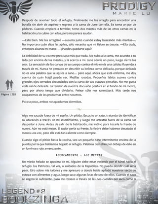 Página | 218
Después de revolver todo el refugio, finalmente me las arreglo para encontrar una
botella sin abrir de aspirina y regreso a la cama de June con ella. Se toma un par de
píldoras. Cuando empieza a temblar, tomo dos mantas más de las otras camas en la
habitación y la cubro con ellas, pero no parece ayudar.
—Está bien. Me las arreglaré —susurra justo cuando estoy buscando más mantas—.
No importara cuán altas las apiles, sólo necesito que mi fiebre se desate. —Ella duda,
entonces alcanza mi mano—. ¿Puedes quedarte aquí?
La debilidad de su voz me preocupa más que nada. Me subo a la cama, me acuesto a su
lado por encima de las mantas, y la acerco a mí. June sonríe un poco, luego cierra los
ojos. La sensación de las curvas de su cuerpo contra el mío envía una calidez fluyendo a
través de mí. Nunca he pensado en describir su belleza como delicada, porque delicada
no es una palabra que se ajuste a June… pero aquí, ahora que está enferma, me doy
cuenta de cuán frágil puede ser. Mejillas rosadas. Pequeños labios suaves contra
grandes ojos cerrados circundados con la curva de sus oscuras pestañas. No me gusta
verla así de delicada. La tensión de nuestra discusión perdura en el fondo de mi mente,
pero por ahora tengo que olvidarlo. Pelear sólo nos ralentizará. Más tarde nos
ocuparemos de los problemas entre nosotros.
Poco a poco, ambos nos quedamos dormidos.
Algo me sacude fuera de mi sueño. Un pitido. Escucho un rato, tratando de identificar
su ubicación a través de mi aturdimiento, y luego me arrastro fuera de la cama sin
despertar a June. Antes de salir de la habitación, me inclino para tocarle la frente de
nuevo. Aún no está mejor. El sudor perla su frente, la fiebre debe haberse desatado al
menos una vez, pero ella está tan caliente como siempre.
Cuando sigo el pitido hasta la cocina, veo un pequeño faro intermitente encima de la
puerta por la que habíamos llegado al refugio. Palabras destellan por debajo de éste en
un luminoso rojo amenazante.
ACERCAMIENTO — 122 METROS
Un miedo helado se apodera de mí. Alguien debe estar viniendo por el túnel hacia el
refugio: los Patriotas, tal vez, o soldados de la República. No puedo decidir cuál sería
peor. Giro sobre mis talones y me apresuro a donde había apilado nuestros sacos de
estopa con alimentos y agua, luego saco algunas latas de uno de ellos. Cuando el saco
se aligera lo suficiente, paso mis brazos a través de las dos cuerdas del saco como si
 