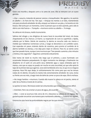 Página | 219
fuese una mochila y después corro a la cama de June. Ella se remueve con un suave
gemido.
—Oye —susurro, tratando de parecer sereno y tranquilizador. Me agacho y le acaricio
el cabello—. Es hora de irse. Ven aquí. —Empujo las mantas a un lado, manteniendo
una para envolverla alrededor de ella, empujo sus botas en sus pies, y la levanto en mis
brazos. Ella lucha por un momento, como si pensara que se está cayendo, pero sólo la
aferro con más fuerza—. Tranquila —murmuro contra su cabello—. Te tengo.
Se calma en mis brazos, medio inconsciente.
Salimos del refugio y nos dirigimos de nuevo hacia la oscuridad del túnel, mis botas
chapoteando en los charcos y el barro. La respiración de June es superficial y rápida,
caliente por la fiebre. Detrás de nosotros, la alarma se escucha cada vez menos a
medida que rodeamos numerosas curvas, y luego se desvanece a un zumbido suave.
Casi esperaba oír pasos viniendo detrás de nosotros, pero pronto el zumbido de la
alarma también se atenúa, y nos deja para viajar en silencio. Para mí, se siente como
que han pasado horas, aunque June murmura que “han pasado cuarenta y dos minutos
y treinta y tres segundos”. Seguimos caminando arduamente.
Este tramo de túnel es mucho más largo que el primero, y poco iluminado con
ocasionales lámparas parpadeando. En algún momento me detengo y finalmente me
desplomo en el suelo en una parte seca, bebiendo agua y sopas enlatadas (por lo
menos, creo que es sopa; no puedo ver mucho en esta oscuridad, así que sólo quito la
tapa de la primera lata que agarro). June está temblando otra vez, lo que no es ninguna
sorpresa. Hace frío aquí abajo, lo suficientemente frío como para que vea las tenues
nubes de mi aliento. Envuelvo la manta más estrechamente alrededor de June, reviso
su frente una vez más, y luego trato de darle de comer un poco de sopa. Ella lo rechaza.
—No tengo hambre —murmura. Cuando ella mueve la cabeza en mi pecho, siento el
calor de su frente a través de mi camisa.
Le aprieto la mano. Mis brazos están tan entumecidos que incluso esto parece difícil.
—Está bien. Pero vas a tomar un poco de agua, ¿de acuerdo?
—Bien. —June se acurruca más cerca de mí y descansa su cabeza en mi regazo. Me
gustaría poder encontrar una manera para mantenerla caliente—. ¿Todavía nos siguen?
Entorno los ojos hacia las profundidades negras por las que vinimos.
 
