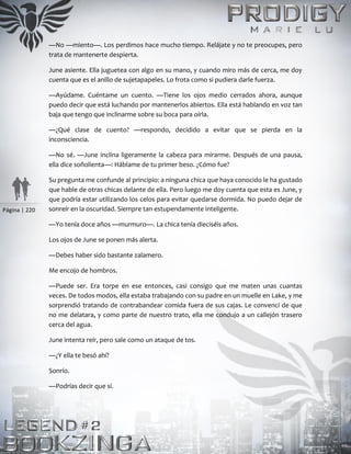 Página | 220
—No —miento—. Los perdimos hace mucho tiempo. Relájate y no te preocupes, pero
trata de mantenerte despierta.
June asiente. Ella juguetea con algo en su mano, y cuando miro más de cerca, me doy
cuenta que es el anillo de sujetapapeles. Lo frota como si pudiera darle fuerza.
—Ayúdame. Cuéntame un cuento. —Tiene los ojos medio cerrados ahora, aunque
puedo decir que está luchando por mantenerlos abiertos. Ella está hablando en voz tan
baja que tengo que inclinarme sobre su boca para oírla.
—¿Qué clase de cuento? —respondo, decidido a evitar que se pierda en la
inconsciencia.
—No sé. —June inclina ligeramente la cabeza para mirarme. Después de una pausa,
ella dice soñolienta—: Háblame de tu primer beso. ¿Cómo fue?
Su pregunta me confunde al principio: a ninguna chica que haya conocido le ha gustado
que hable de otras chicas delante de ella. Pero luego me doy cuenta que esta es June, y
que podría estar utilizando los celos para evitar quedarse dormida. No puedo dejar de
sonreír en la oscuridad. Siempre tan estupendamente inteligente.
—Yo tenía doce años —murmuro—. La chica tenía dieciséis años.
Los ojos de June se ponen más alerta.
—Debes haber sido bastante zalamero.
Me encojo de hombros.
—Puede ser. Era torpe en ese entonces, casi consigo que me maten unas cuantas
veces. De todos modos, ella estaba trabajando con su padre en un muelle en Lake, y me
sorprendió tratando de contrabandear comida fuera de sus cajas. Le convencí de que
no me delatara, y como parte de nuestro trato, ella me condujo a un callejón trasero
cerca del agua.
June intenta reír, pero sale como un ataque de tos.
—¿Y ella te besó ahí?
Sonrío.
—Podrías decir que sí.
 