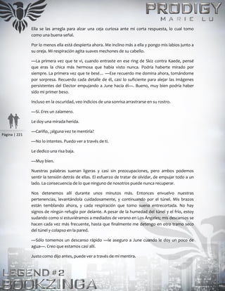 Página | 221
Ella se las arregla para alzar una ceja curiosa ante mi corta respuesta, lo cual tomo
como una buena señal.
Por lo menos ella está despierta ahora. Me inclino más a ella y pongo mis labios junto a
su oreja. Mi respiración agita suaves mechones de su cabello.
—La primera vez que te vi, cuando entraste en ese ring de Skiz contra Kaede, pensé
que eras la chica más hermosa que había visto nunca. Podría haberte mirado por
siempre. La primera vez que te besé… —Ese recuerdo me domina ahora, tomándome
por sorpresa. Recuerdo cada detalle de él, casi lo suficiente para alejar las imágenes
persistentes del Elector empujando a June hacia él—. Bueno, muy bien podría haber
sido mi primer beso.
Incluso en la oscuridad, veo indicios de una sonrisa arrastrarse en su rostro.
—Sí. Eres un zalamero.
Le doy una mirada herida.
—Cariño, ¿alguna vez te mentiría?
—No lo intentes. Puedo ver a través de ti.
Le dedico una risa baja.
—Muy bien.
Nuestras palabras suenan ligeras y casi sin preocupaciones, pero ambos podemos
sentir la tensión detrás de ellas. El esfuerzo de tratar de olvidar, de empujar todo a un
lado. La consecuencia de lo que ninguno de nosotros puede nunca recuperar.
Nos detenemos allí durante unos minutos más. Entonces envuelvo nuestras
pertenencias, levantándola cuidadosamente, y continuando por el túnel. Mis brazos
están temblando ahora, y cada respiración que tomo suena entrecortada. No hay
signos de ningún refugio por delante. A pesar de la humedad del túnel y el frío, estoy
sudando como si estuviéramos a mediados de verano en Los Ángeles; mis descansos se
hacen cada vez más frecuente, hasta que finalmente me detengo en otro tramo seco
del túnel y colapso en la pared.
—Sólo tomemos un descanso rápido —le aseguro a June cuando le doy un poco de
agua—. Creo que estamos casi allí.
Justo como dijo antes, puede ver a través de mi mentira.
 