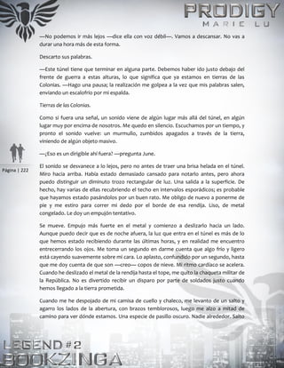 Página | 222
—No podemos ir más lejos —dice ella con voz débil—. Vamos a descansar. No vas a
durar una hora más de esta forma.
Descarto sus palabras.
—Este túnel tiene que terminar en alguna parte. Debemos haber ido justo debajo del
frente de guerra a estas alturas, lo que significa que ya estamos en tierras de las
Colonias. —Hago una pausa; la realización me golpea a la vez que mis palabras salen,
enviando un escalofrío por mi espalda.
Tierras de las Colonias.
Como si fuera una señal, un sonido viene de algún lugar más allá del túnel, en algún
lugar muy por encima de nosotros. Me quedo en silencio. Escuchamos por un tiempo, y
pronto el sonido vuelve: un murmullo, zumbidos apagados a través de la tierra,
viniendo de algún objeto masivo.
—¿Eso es un dirigible ahí fuera? —pregunta June.
El sonido se desvanece a lo lejos, pero no antes de traer una brisa helada en el túnel.
Miro hacia arriba. Había estado demasiado cansado para notarlo antes, pero ahora
puedo distinguir un diminuto trozo rectangular de luz. Una salida a la superficie. De
hecho, hay varias de ellas recubriendo el techo en intervalos esporádicos; es probable
que hayamos estado pasándolos por un buen rato. Me obligo de nuevo a ponerme de
pie y me estiro para correr mi dedo por el borde de esa rendija. Liso, de metal
congelado. Le doy un empujón tentativo.
Se mueve. Empujo más fuerte en el metal y comienzo a deslizarlo hacia un lado.
Aunque puedo decir que es de noche afuera, la luz que entra en el túnel es más de lo
que hemos estado recibiendo durante las últimas horas, y en realidad me encuentro
entrecerrando los ojos. Me toma un segundo en darme cuenta que algo frío y ligero
está cayendo suavemente sobre mi cara. Lo aplasto, confundido por un segundo, hasta
que me doy cuenta de que son —creo— copos de nieve. Mi ritmo cardíaco se acelera.
Cuando he deslizado el metal de la rendija hasta el tope, me quito la chaqueta militar de
la República. No es divertido recibir un disparo por parte de soldados justo cuando
hemos llegado a la tierra prometida.
Cuando me he despojado de mi camisa de cuello y chaleco, me levanto de un salto y
agarro los lados de la abertura, con brazos temblorosos, luego me alzo a mitad de
camino para ver dónde estamos. Una especie de pasillo oscuro. Nadie alrededor. Salto
 