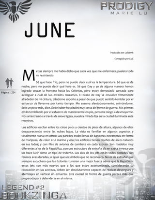 Página | 224
JUNE
Traducido por Lalaemk
Corregido por LizC
etias siempre me había dicho que cada vez que me enfermera, pusiera toda
mi resistencia.
Sé que hace frío, pero no puedo decir cuál es la temperatura. Sé que es de
noche, pero no puedo decir qué hora es. Sé que Day y yo de alguna manera hemos
logrado cruzar la frontera hacia las Colonias, pero estoy demasiado cansada para
averiguar a cuál de sus estados cruzamos. El brazo de Day se envuelve firmemente
alrededor de mi cintura, dándome soporte a pesar de que puedo sentirlo temblar por el
esfuerzo de llevarme por tanto tiempo. Me susurra alentadoramente, animándome.
Sólo un poco más, dice. Debe haber hospitales muy cerca del frente de guerra. Mis piernas
están temblando por el esfuerzo de mantenerme en pie, pero me niego a desmayarme.
Nos arrastramos a través de nieve ligera, nuestra mirada fija en la ciudad iluminada ante
nosotros.
Los edificios oscilan entre los cinco pisos y cientos de pisos de altura, algunos de ellos
desapareciendo entre las nubes bajas. La vista es familiar en algunos aspectos y
totalmente nueva en otros: Las paredes están llenas de banderas extranjeras en forma
de mariposa, de color azul marino y oro; los edificios tienen diseños de arcos tallados
en sus lados; y con filas de aviones de combate en cada azotea. Son modelos muy
diferentes a los de la República, con una estructura de extraña ala en saeta inversa que
los hace lucir como un tipo de tridente. Las alas de los jets están todas pintadas con
feroces aves doradas, al igual que un símbolo que no reconozco. No es de extrañar que
siempre escuchara que las Colonias tuvieran una mejor fuerza aérea que la República:
estos jets son más nuevos que a los que estoy acostumbrada, considerando su
colocación en las azoteas, deben ser absolutamente capaces de realizar despegues y
aterrizajes en vertical sin esfuerzo. Esta ciudad de frente de guerra parece más que
preparada para defenderse en sí misma.
M
 
