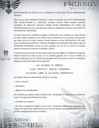 Página | 226
DEPARTAMENTO DE POLICÍA DE LA TRIBUNA ES UNA FILIAL DE LA CORPORACIÓN
DESCON.
Otro anuncio dice: PRÓXIMO CONTROL A NIVEL NACIONAL DEL NFE* PATROCINADO
POR CLOUD—ENERO 27. ¿NECESITA ALGUNA AYUDA PARA PASAR? ¡NUEVAS
PÍLDORAS DE MEDITECH JOYENCE AHORA ESTÁN DISPONIBLES EN TODAS LAS
TIENDAS! Debajo de esto, otro pequeño asterisco seguido por el texto: NFE, NIVEL DE
FELICIDAD DEL EMPLEADO.
Un tercer anuncio en realidad me obliga a mirarlo dos veces. Muestra un vídeo de filas
de niños, todos vestidos con la misma ropa, sonriendo con las sonrisas más grandes
que haya visto en mi vida. Cuando el texto aparece, se lee: ENCUENTRA A TU HIJO,
HIJA, O EMPLEADO PERFECTO. TIENDAS FRANQUICIA SWAPSHOP SON UNA FILIAL DE
EMPRESAS EVERGREEN. Frunzo el ceño, perpleja. Tal vez así era cómo las Colonias
hacían funcionar los orfanatos o similares. ¿Cierto?
A medida que avanzamos, me doy cuenta que hay una imagen sin cambiar en la esquina
inferior derecha de cada anuncio. Es un símbolo gigante de un círculo dividido en
cuatro cuadrantes, con un símbolo más pequeño dentro de cada uno de los cuadrantes.
Debajo, en letras de molde está lo siguiente:
LAS COLONIAS DE AMÉRICA
CLOUD. MEDITECH. DESCON. EVERGREEN
UN ESTADO LIBRE ES UN ESTADO CORPORATIVO
De repente siento el cálido aliento de Day en mi oreja.
—June —susurra.
—¿Qué pasa?
—Alguien nos está siguiendo.
Otro detalle que debería haber notado antes. He perdido la cuenta de la cantidad de
cosas en las que estoy fallando en notar.
—¿Puedes ver su rostro?
—No. Pero a juzgar por la figura, es una chica —responde. Espero unos segundos más,
luego miro hacia atrás. Nada más que un mar de Colonos. Quienquiera que fuese, ella
ya había desaparecido entre la multitud.
 