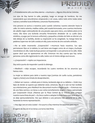 Página | 227
—Probablemente sólo una falsa alarma —murmuro—. Alguna chica de las Colonias.
Los ojos de Day barren la calle, perplejo, luego se encoge de hombros. No me
sorprendería que estuviéramos empezando a ver cosas, sobre todo entre todas estas
nuevas y extrañas luces brillantes y anuncios fluorescentes.
Una persona se acerca a nosotros justo cuando volvemos nuestra atención hacia la
calle. Un metro setenta, mejillas caídas, piel rosada bronceada, unos cuantos mechones
de cabello negro sobresaliendo de una pesada capa para nieve, una tableta plana en la
mano. Ella tiene una bufanda envuelta firmemente alrededor de su cuello (lana
sintética, a juzgar por la textura uniforme), y pequeños cristales de hielo se aferran a la
tela debajo de su barbilla, donde su respiración se ha congelado. Su manga tiene las
palabras Supervisor de Calle cosidas en ella, justo encima de otro extraño símbolo.
—No se están mostrando. ¿Corporación? —murmura hacia nosotros. Sus ojos
permanecen fijos en la tableta, la cual tiene una imagen como de un mapa y burbujas
moviéndose en ella. Cada burbuja parece corresponder a una persona en la calle. Debe
querer decir que no aparecemos en ella. Entonces me doy cuenta que hay varias
personas como ella registrando la calle, todos con el mismo abrigo azul oscuro.
—¿Corporación? —repite con impaciencia.
Day está a punto de responder cuando lo detengo.
—Meditech —dejo escapar, recordando los cuatro nombres de los anuncios que
hemos visto.
La mujer se detiene para darle a nuestra ropa (camisas de cuello sucias, pantalones
negros y botas) una mirada de desaprobación.
—Deben ser nuevos —añade para sí misma, tecleando algo en su tableta—. Están muy
lejos de donde se supone que deberían estar, entonces. No sé si aún no han recibido
sus orientaciones, pero Meditech les descontará mucho si llegan tarde. —Entonces nos
da una falsa sonrisa y se lanza a una rutina extrañamente alegre—. Estoy patrocinada
por Corporación Cloud. ¡Pásense por la Plaza Central de la Tribuna para comprar
nuestra nueva línea de pan! —Su boca vuelve a adoptar la línea hosca que tenía antes, y
se aleja apresuradamente. Veo que detiene a una persona más adelante en la calle,
haciendo la misma representación.
—Hay algo raro en esta ciudad —le susurro a Day mientras forcejeamos para seguir.
El agarre de Day en mí se tensa y se torna más firme.
 