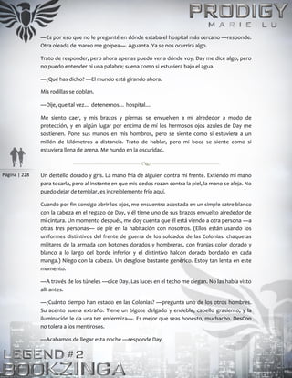 Página | 228
—Es por eso que no le pregunté en dónde estaba el hospital más cercano —responde.
Otra oleada de mareo me golpea—. Aguanta. Ya se nos ocurrirá algo.
Trato de responder, pero ahora apenas puedo ver a dónde voy. Day me dice algo, pero
no puedo entender ni una palabra; suena como si estuviera bajo el agua.
—¿Qué has dicho? —El mundo está girando ahora.
Mis rodillas se doblan.
—Dije, que tal vez… detenernos… hospital…
Me siento caer, y mis brazos y piernas se envuelven a mi alrededor a modo de
protección, y en algún lugar por encima de mí los hermosos ojos azules de Day me
sostienen. Pone sus manos en mis hombros, pero se siente como si estuviera a un
millón de kilómetros a distancia. Trato de hablar, pero mi boca se siente como si
estuviera llena de arena. Me hundo en la oscuridad.
Un destello dorado y gris. La mano fría de alguien contra mi frente. Extiendo mi mano
para tocarla, pero al instante en que mis dedos rozan contra la piel, la mano se aleja. No
puedo dejar de temblar, es increíblemente frío aquí.
Cuando por fin consigo abrir los ojos, me encuentro acostada en un simple catre blanco
con la cabeza en el regazo de Day, y él tiene uno de sus brazos envuelto alrededor de
mi cintura. Un momento después, me doy cuenta que él está viendo a otra persona —a
otras tres personas— de pie en la habitación con nosotros. (Ellos están usando los
uniformes distintivos del frente de guerra de los soldados de las Colonias: chaquetas
militares de la armada con botones dorados y hombreras, con franjas color dorado y
blanco a lo largo del borde inferior y el distintivo halcón dorado bordado en cada
manga.) Niego con la cabeza. Un desglose bastante genérico. Estoy tan lenta en este
momento.
—A través de los túneles —dice Day. Las luces en el techo me ciegan. No las había visto
allí antes.
—¿Cuánto tiempo han estado en las Colonias? —pregunta uno de los otros hombres.
Su acento suena extraño. Tiene un bigote delgado y endeble, cabello grasiento, y la
iluminación le da una tez enfermiza—. Es mejor que seas honesto, muchacho. DesCon
no tolera a los mentirosos.
—Acabamos de llegar esta noche —responde Day.
 