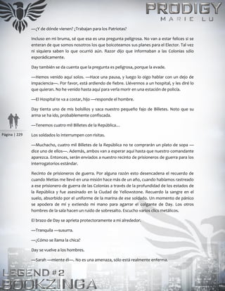 Página | 229
—¿Y de dónde vienen? ¿Trabajan para los Patriotas?
Incluso en mi bruma, sé que esa es una pregunta peligrosa. No van a estar felices si se
enteran de que somos nosotros los que boicoteamos sus planes para el Elector. Tal vez
ni siquiera saben lo que ocurrió aún. Razor dijo que informaban a las Colonias sólo
esporádicamente.
Day también se da cuenta que la pregunta es peligrosa, porque la evade.
—Hemos venido aquí solos. —Hace una pausa, y luego lo oigo hablar con un dejo de
impaciencia—. Por favor, está ardiendo de fiebre. Llévennos a un hospital, y les diré lo
que quieran. No he venido hasta aquí para verla morir en una estación de policía.
—El Hospital te va a costar, hijo —responde el hombre.
Day tienta uno de mis bolsillos y saca nuestro pequeño fajo de Billetes. Noto que su
arma se ha ido, probablemente confiscada.
—Tenemos cuatro mil Billetes de la República…
Los soldados lo interrumpen con risitas.
—Muchacho, cuatro mil Billetes de la República no te comprarán un plato de sopa —
dice uno de ellos—. Además, ambos van a esperar aquí hasta que nuestro comandante
aparezca. Entonces, serán enviados a nuestro recinto de prisioneros de guerra para los
interrogatorios estándar.
Recinto de prisioneros de guerra. Por alguna razón esto desencadena el recuerdo de
cuando Metias me llevó en una misión hace más de un año, cuando habíamos rastreado
a ese prisionero de guerra de las Colonias a través de la profundidad de los estados de
la República y fue asesinado en la Ciudad de Yellowstone. Recuerdo la sangre en el
suelo, absorbido por el uniforme de la marina de ese soldado. Un momento de pánico
se apodera de mí y extiendo mi mano para agarrar el colgante de Day. Los otros
hombres de la sala hacen un ruido de sobresalto. Escucho varios clics metálicos.
El brazo de Day se aprieta protectoramente a mi alrededor.
—Tranquila —susurra.
—¿Cómo se llama la chica?
Day se vuelve a los hombres.
—Sarah —miente él—. No es una amenaza, sólo está realmente enferma.
 