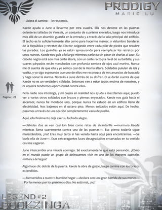 Página | 23
—Lidera el camino —le respondo.
Kaede ayuda a June a llevarme por otra cuadra. Ella nos detiene en las puertas
delanteras talladas de Venezia, un conjunto de cuarteles elevados, luego nos introduce
más allá de un aburrido guardia en la entrada y a través de la sala principal del edificio.
El techo es lo suficientemente alto como para hacerme marear, y vislumbro banderas
de la República y retratos del Elector colgando entre cada pilar de piedra que recubre
las paredes. Los guardias ya se están apresurando para reemplazar los retratos por
unos nuevos. Kaede nos guía a lo largo mientras parlotea sin parar de charlas al azar. Su
cabello negro está aún más corto ahora, con un corte recto y a nivel de su barbilla, y sus
suaves párpados están manchados con profunda sombra de ojos azul marino. Nunca
me di cuenta de que ella y yo somos casi de la misma altura. Soldados pululan de ida y
vuelta, y yo sigo esperando que uno de ellos me reconozca de mis anuncios de buscado
y haga sonar la alarma. Notarán a June detrás de su disfraz. O se darán cuenta de que
Kaede no es un verdadero soldado. Entonces van a estar todos encima de nosotros, y
ni siquiera tendremos oportunidad contra ellos.
Pero nadie nos interroga, y mi cojera en realidad nos ayuda a mezclarnos aquí; puedo
ver a varios otros soldados con brazos y piernas enyesados. Kaede nos guía hacia el
ascensor, nunca he montado uno, porque nunca he estado en un edificio lleno de
electricidad. Nos bajamos en el octavo piso. Menos soldados están aquí. De hecho,
pasamos a través de una sección completamente vacía de pasillo.
Aquí, ella finalmente deja caer su fachada alegre.
—Ustedes dos se ven casi tan bien como ratas de alcantarilla —murmura Kaede
mientras llama suavemente contra una de las puertas—. Esa pierna todavía sigue
molestándote, ¿no? Eres muy terca si has venido hasta aquí para encontrarnos. —Se
burla ella de June—. Esas extravagantes luces desagradables ensartadas en tu vestido
casi me cegaron.
June intercambia una mirada conmigo. Sé exactamente lo que está pensando. ¿Cómo
en el mundo puede un grupo de delincuentes vivir en uno de los mayores cuarteles
militares de Vegas?
Algo hace clic detrás de la puerta. Kaede la abre de golpe, luego camina con los brazos
extendidos.
—Bienvenidos a nuestro humilde hogar —declara con una gran barrida de sus manos—
. Por lo menos por los próximos días. No está mal, ¿no?
 