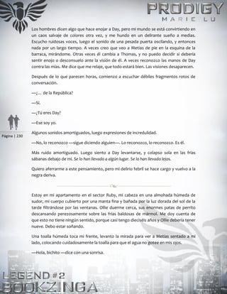 Página | 230
Los hombres dicen algo que hace enojar a Day, pero mi mundo se está convirtiendo en
un caos salvaje de colores otra vez, y me hundo en un delirante sueño a medias.
Escucho ruidosas voces, luego el sonido de una pesada puerta oscilando, y entonces
nada por un largo tiempo. A veces creo que veo a Metias de pie en la esquina de la
barraca, mirándome. Otras veces él cambia a Thomas, y no puedo decidir si debería
sentir enojo o desconsuelo ante la visión de él. A veces reconozco las manos de Day
contra las mías. Me dice que me relaje, que todo estará bien. Las visiones desaparecen.
Después de lo que parecen horas, comienzo a escuchar débiles fragmentos rotos de
conversación.
—¿… de la República?
—Sí.
—¿Tú eres Day?
—Ese soy yo.
Algunos sonidos amortiguados, luego expresiones de incredulidad.
—No, lo reconozco —sigue diciendo alguien—. Lo reconozco, lo reconozco. Es él.
Más ruido amortiguado. Luego siento a Day levantarse, y colapso sola en las frías
sábanas debajo de mí. Se lo han llevado a algún lugar. Se lo han llevado lejos.
Quiero aferrarme a este pensamiento, pero mi delirio febril se hace cargo y vuelvo a la
negra deriva.
Estoy en mi apartamento en el sector Ruby, mi cabeza en una almohada húmeda de
sudor, mi cuerpo cubierto por una manta fina y bañada por la luz dorada del sol de la
tarde filtrándose por las ventanas. Ollie duerme cerca, sus enormes patas de perrito
descansando perezosamente sobre las frías baldosas de mármol. Me doy cuenta de
que esto no tiene ningún sentido, porque casi tengo dieciséis años y Ollie debería tener
nueve. Debo estar soñando.
Una toalla húmeda toca mi frente, levanto la mirada para ver a Metias sentado a mi
lado, colocando cuidadosamente la toalla para que el agua no gotee en mis ojos.
—Hola, bichito —dice con una sonrisa.
 