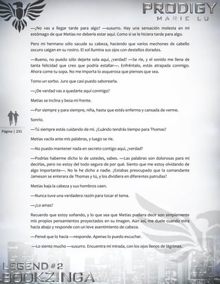Página | 231
—¿No vas a llegar tarde para algo? —susurro. Hay una sensación molesta en mi
estómago de que Metias no debería estar aquí. Como si se le hiciera tarde para algo.
Pero mi hermano sólo sacude su cabeza, haciendo que varios mechones de cabello
oscuro caigan en su rostro. El sol ilumina sus ojos con destellos dorados.
—Bueno, no puedo sólo dejarte sola aquí, ¿verdad? —Se ríe, y el sonido me llena de
tanta felicidad que creo que podría estallar—. Enfréntalo, estás atrapada conmigo.
Ahora come tu sopa. No me importa lo asquerosa que pienses que sea.
Tomo un sorbo. Juro que casi puedo saborearla.
—¿De verdad vas a quedarte aquí conmigo?
Metias se inclina y besa mi frente.
—Por siempre y para siempre, niña, hasta que estés enferma y cansada de verme.
Sonrío.
—Tú siempre estás cuidando de mí. ¿Cuándo tendrás tiempo para Thomas?
Metias vacila ante mis palabras, y luego se ríe.
—No puedo mantener nada en secreto contigo aquí, ¿verdad?
—Podrías haberme dicho lo de ustedes, sabes. —Las palabras son dolorosas para mí
decirlas, pero no estoy del todo segura de por qué. Siento que me estoy olvidando de
algo importante—. No le he dicho a nadie. ¿Estabas preocupado que la comandante
Jameson se enterara de Thomas y tú, y los dividiera en diferentes patrullas?
Metias baja la cabeza y sus hombros caen.
—Nunca tuve una verdadera razón para tocar el tema.
—¿Lo amas?
Recuerdo que estoy soñando, y lo que sea que Metias pudiera decir son simplemente
mis propios pensamientos proyectados en su imagen. Aún así, me duele cuando mira
hacia abajo y responde con un leve asentimiento de cabeza.
—Pensé que lo hacía —responde. Apenas lo puedo escuchar.
—Lo siento mucho —susurro. Encuentra mi mirada, con los ojos llenos de lágrimas.
 