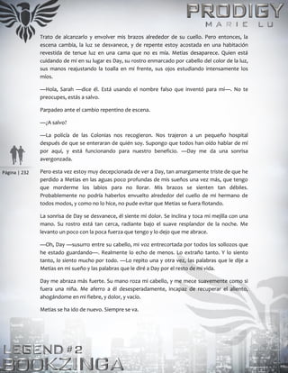 Página | 232
Trato de alcanzarlo y envolver mis brazos alrededor de su cuello. Pero entonces, la
escena cambia, la luz se desvanece, y de repente estoy acostada en una habitación
revestida de tenue luz en una cama que no es mía. Metias desaparece. Quien está
cuidando de mí en su lugar es Day, su rostro enmarcado por cabello del color de la luz,
sus manos reajustando la toalla en mi frente, sus ojos estudiando intensamente los
míos.
—Hola, Sarah —dice él. Está usando el nombre falso que inventó para mí—. No te
preocupes, estás a salvo.
Parpadeo ante el cambio repentino de escena.
—¿A salvo?
—La policía de las Colonias nos recogieron. Nos trajeron a un pequeño hospital
después de que se enteraran de quién soy. Supongo que todos han oído hablar de mí
por aquí, y está funcionando para nuestro beneficio. —Day me da una sonrisa
avergonzada.
Pero esta vez estoy muy decepcionada de ver a Day, tan amargamente triste de que he
perdido a Metias en las aguas poco profundas de mis sueños una vez más, que tengo
que morderme los labios para no llorar. Mis brazos se sienten tan débiles.
Probablemente no podría haberlos envuelto alrededor del cuello de mi hermano de
todos modos, y como no lo hice, no pude evitar que Metias se fuera flotando.
La sonrisa de Day se desvanece, él siente mi dolor. Se inclina y toca mi mejilla con una
mano. Su rostro está tan cerca, radiante bajo el suave resplandor de la noche. Me
levanto un poco con la poca fuerza que tengo y lo dejo que me abrace.
—Oh, Day —susurro entre su cabello, mi voz entrecortada por todos los sollozos que
he estado guardando—. Realmente lo echo de menos. Lo extraño tanto. Y lo siento
tanto, lo siento mucho por todo. —Lo repito una y otra vez, las palabras que le dije a
Metias en mi sueño y las palabras que le diré a Day por el resto de mi vida.
Day me abraza más fuerte. Su mano roza mi cabello, y me mece suavemente como si
fuera una niña. Me aferro a él desesperadamente, incapaz de recuperar el aliento,
ahogándome en mi fiebre, y dolor, y vacío.
Metias se ha ido de nuevo. Siempre se va.
 
