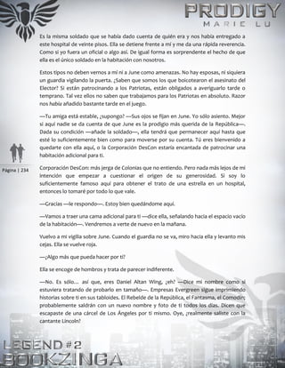 Página | 234
Es la misma soldado que se había dado cuenta de quién era y nos había entregado a
este hospital de veinte pisos. Ella se detiene frente a mí y me da una rápida reverencia.
Como si yo fuera un oficial o algo así. De igual forma es sorprendente el hecho de que
ella es el único soldado en la habitación con nosotros.
Estos tipos no deben vernos a mí ni a June como amenazas. No hay esposas, ni siquiera
un guardia vigilando la puerta. ¿Saben que somos los que boicotearon el asesinato del
Elector? Si están patrocinando a los Patriotas, están obligados a averiguarlo tarde o
temprano. Tal vez ellos no saben que trabajamos para los Patriotas en absoluto. Razor
nos había añadido bastante tarde en el juego.
—Tu amiga está estable, ¿supongo? —Sus ojos se fijan en June. Yo sólo asiento. Mejor
si aquí nadie se da cuenta de que June es la prodigio más querida de la República—.
Dada su condición —añade la soldado—, ella tendrá que permanecer aquí hasta que
esté lo suficientemente bien como para moverse por su cuenta. Tú eres bienvenido a
quedarte con ella aquí, o la Corporación DesCon estaría encantada de patrocinar una
habitación adicional para ti.
Corporación DesCon: más jerga de Colonias que no entiendo. Pero nada más lejos de mi
intención que empezar a cuestionar el origen de su generosidad. Si soy lo
suficientemente famoso aquí para obtener el trato de una estrella en un hospital,
entonces lo tomaré por todo lo que vale.
—Gracias —le respondo—. Estoy bien quedándome aquí.
—Vamos a traer una cama adicional para ti —dice ella, señalando hacia el espacio vacío
de la habitación—. Vendremos a verte de nuevo en la mañana.
Vuelvo a mi vigilia sobre June. Cuando el guardia no se va, miro hacia ella y levanto mis
cejas. Ella se vuelve roja.
—¿Algo más que pueda hacer por ti?
Ella se encoge de hombros y trata de parecer indiferente.
—No. Es sólo… así que, eres Daniel Altan Wing, ¿eh? —Dice mi nombre como si
estuviera tratando de probarlo en tamaño—. Empresas Evergreen sigue imprimiendo
historias sobre ti en sus tabloides. El Rebelde de la República, el Fantasma, el Comodín;
probablemente saldrán con un nuevo nombre y foto de ti todos los días. Dicen que
escapaste de una cárcel de Los Ángeles por ti mismo. Oye, ¿realmente saliste con la
cantante Lincoln?
 