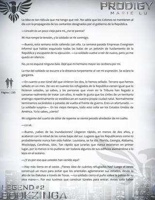 Página | 235
La idea es tan ridícula que me tengo que reír. No sabía que los Colonos se mantienen al
día con la propaganda de los cantantes designados por el gobierno de la República.
—Lincoln es un poco vieja para mí, ¿no te parece?
Mi risa rompe la tensión, y la soldado se ríe conmigo.
—Bueno, esta semana estás saliendo con ella. La semana pasada Empresas Evergreen
informó que habías esquivado todas las balas de un pelotón de fusilamiento de la
República y escapaste de tu ejecución. —La soldado vuelve a reír de nuevo, pero yo me
quedo en silencio.
No, yo no esquivé ninguna bala. Dejé que mi hermano mayor las recibiera por mí.
La risa del soldado se escurre a la distancia torpemente al ver mi expresión. Se aclara la
garganta.
—En cuanto a ese túnel del que vinieron los dos, lo hemos sellado. Tercero que hemos
sellado en un mes. De vez en cuando los refugiados de la República vienen igual que lo
hicieron ustedes, ya sabes, y las personas que viven en la Tribuna han llegado a
cansarse realmente de tratar con ellos. A nadie le gusta que los civiles de un territorio
enemigo repentinamente se establezcan en nuestra propia ciudad natal. Normalmente
terminamos sacándolos a patadas de vuelta al frente de guerra. Eres un afortunado. —
La soldado suspira—. En los viejos tiempos, todo esto solía ser los Estados Unidos de
América. Ya lo sabes, ¿cierto?
Mi colgante del cuarto de dólar de repente se siente pesado alrededor de mi cuello.
—Lo sé.
—Bueno, ¿sabes de las inundaciones? Llegaron rápido, en menos de dos años, y
acabaron con la mitad de las zonas bajas del sur. Lugares que los Republicanos como tú
probablemente nunca han oído hablar. Louisiana, se ha ido. Florida, Georgia, Alabama,
Mississippi, Carolinas, idos. Tan rápido que jurarías que nunca existieron en primer
lugar, por lo menos si no pudieras ver todavía algunos de sus edificios asomándose a lo
lejos en el océano.
—¿Y es por eso que ustedes han venido aquí?
—Hay más tierra en el oeste. ¿Tienes idea de cuántos refugiados hay? Luego el oeste
construyó un muro para evitar que los orientales aglomeraran sus estados, desde lo
alto de las Dakotas a través de Texas. —La soldado cierra el puño sobre la palma de su
otra mano—. Por eso tuvimos que construir túneles para entrar. Antes solía haber
 