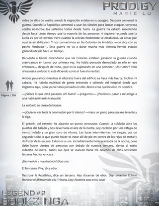 Página | 236
miles de ellos de vuelta cuando la migración estaba en su apogeo. Después comenzó la
guerra. Cuando la República comenzó a usar los túneles para lanzar ataques sorpresa
contra nosotros, los sellamos todos desde fuera. La guerra ha estado sucediendo
desde hace tanto tiempo que la mayoría de las personas ni siquiera recuerda que la
lucha es por el terreno. Pero cuando la crecida finalmente se estableció, las cosas por
aquí se estabilizaron. Y nos convertimos en las Colonias de América. —Lo dice con su
pecho hinchado—. Esta guerra no va a durar mucho más tiempo; hemos estado
ganando desde hace un tiempo.
Recuerdo a Kaede diciéndome que las Colonias estaban ganando la guerra cuando
aterrizamos en Lamar por primera vez. No había pensado demasiado en ello en ese
entonces… después de todo, ¿qué es la suposición de una persona? ¿Un rumor? Pero
ahora esta soldado lo está diciendo como si fuera la verdad.
Ambos pausamos mientras el alboroto fuera del edificio se hace más fuerte. Inclino mi
cabeza. Ha habido multitud de gente entrando y saliendo del hospital desde que
llegamos aquí, pero yo no había pensado en ello. Ahora creo que he oído mi nombre.
—¿Sabes lo que está pasando ahí fuera? —pregunto—. ¿Podemos pasar a mi amiga a
una habitación más tranquila?
La soldado se cruza de brazos.
—¿Quieres ver toda la conmoción por ti mismo? —Hace un gesto para que me levante y
la siga.
El griterío del exterior ha alzando un punto atronador. Cuando la soldado abre las
puertas del balcón y nos lleva hacia el aire de la noche, soy recibido por una ráfaga de
viento helado y un gran coro de vítores. Las luces intermitentes me ciegan; por un
segundo todo lo que puedo hacer es estar allí de pie en contra de las rejas de metal y
disfrutar de la escena. Estamos a una increíblemente hora avanzada de la noche, pero
debe haber cientos de personas por debajo de nuestra ventana, ajenos al suelo
cubierto de nieve. Todos sus ojos se vuelven hacia mí. Muchos de ellos sostienen
letreros hechos en casa.
¡Bienvenido a nuestro lado! dice uno.
El Fantasma Vive, dice otro.
Destruye la República, dice un tercero. Hay docenas de ellos. Day: ¡Nuestro Colono
Honorario! ¡Bienvenido a la Tribuna, Day! ¡Nuestra casa es tu casa!
 
