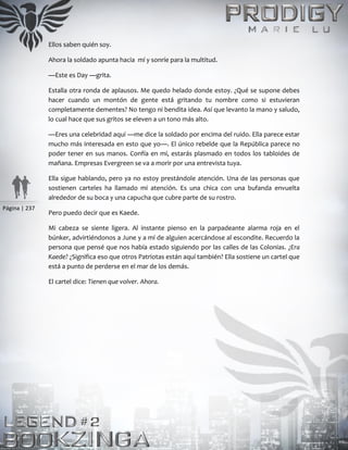 Página | 237
Ellos saben quién soy.
Ahora la soldado apunta hacia mí y sonríe para la multitud.
—Este es Day —grita.
Estalla otra ronda de aplausos. Me quedo helado donde estoy. ¿Qué se supone debes
hacer cuando un montón de gente está gritando tu nombre como si estuvieran
completamente dementes? No tengo ni bendita idea. Así que levanto la mano y saludo,
lo cual hace que sus gritos se eleven a un tono más alto.
—Eres una celebridad aquí —me dice la soldado por encima del ruido. Ella parece estar
mucho más interesada en esto que yo—. El único rebelde que la República parece no
poder tener en sus manos. Confía en mí, estarás plasmado en todos los tabloides de
mañana. Empresas Evergreen se va a morir por una entrevista tuya.
Ella sigue hablando, pero ya no estoy prestándole atención. Una de las personas que
sostienen carteles ha llamado mi atención. Es una chica con una bufanda envuelta
alrededor de su boca y una capucha que cubre parte de su rostro.
Pero puedo decir que es Kaede.
Mi cabeza se siente ligera. Al instante pienso en la parpadeante alarma roja en el
búnker, advirtiéndonos a June y a mí de alguien acercándose al escondite. Recuerdo la
persona que pensé que nos había estado siguiendo por las calles de las Colonias. ¿Era
Kaede? ¿Significa eso que otros Patriotas están aquí también? Ella sostiene un cartel que
está a punto de perderse en el mar de los demás.
El cartel dice: Tienen que volver. Ahora.
 