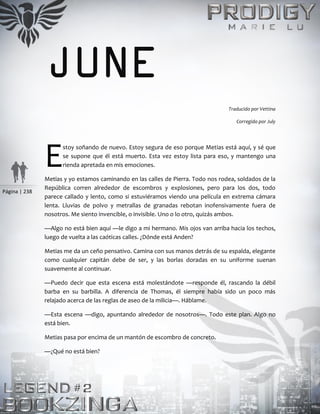 Página | 238
JUNE
Traducido por Vettina
Corregido por July
stoy soñando de nuevo. Estoy segura de eso porque Metias está aquí, y sé que
se supone que él está muerto. Esta vez estoy lista para eso, y mantengo una
rienda apretada en mis emociones.
Metias y yo estamos caminando en las calles de Pierra. Todo nos rodea, soldados de la
República corren alrededor de escombros y explosiones, pero para los dos, todo
parece callado y lento, como si estuviéramos viendo una película en extrema cámara
lenta. Lluvias de polvo y metrallas de granadas rebotan inofensivamente fuera de
nosotros. Me siento invencible, o invisible. Uno o lo otro, quizás ambos.
—Algo no está bien aquí —le digo a mi hermano. Mis ojos van arriba hacia los techos,
luego de vuelta a las caóticas calles. ¿Dónde está Anden?
Metias me da un ceño pensativo. Camina con sus manos detrás de su espalda, elegante
como cualquier capitán debe de ser, y las borlas doradas en su uniforme suenan
suavemente al continuar.
—Puedo decir que esta escena está molestándote —responde él, rascando la débil
barba en su barbilla. A diferencia de Thomas, él siempre había sido un poco más
relajado acerca de las reglas de aseo de la milicia—. Háblame.
—Esta escena —digo, apuntando alrededor de nosotros—. Todo este plan. Algo no
está bien.
Metias pasa por encima de un mantón de escombro de concreto.
—¿Qué no está bien?
E
 