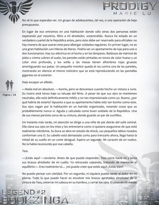 Página | 24
No sé lo que esperaba ver. Un grupo de adolescentes, tal vez, o una operación de bajo
presupuesto.
En lugar de eso entramos en una habitación donde sólo otras dos personas están
esperando por nosotros. Miro a mi alrededor, sorprendido. Nunca he estado en un
verdadero cuartel de la República antes, pero éste debe ser reservado para oficiales: no
hay manera de que usaran este para albergar soldados regulares. En primer lugar, no es
una gran habitación con hileras de literas. Podría ser un apartamento de lujo para uno o
dos funcionarios. Hay luz eléctrica en el techo y en las lámparas. Baldosas de mármol de
plata y crema cubren el suelo, las paredes están pintadas en tonos de color hueso y un
color vino profundo, y los sofás y las mesas tienen alfombras rojas gruesas
amortiguando sus patas. Un pequeño monitor queda al ras contra una de las paredes,
mostrando en silencio el mismo noticiero que se está reproduciendo en las pantallas
gigantes en el exterior.
Dejo escapar un silbido.
—Nada mal en absoluto. —Sonrío, pero se desvanece cuando hecho un vistazo a June.
Su rostro está tenso bajo su tatuaje del fénix. A pesar de que sus ojos se mantienen
neutrales, ella está definitivamente infeliz y no tan impresionada como yo. Bueno, ¿por
qué habría de estarlo? Apuesto a que su apartamento había sido tan bonito como este.
Sus ojos vagan por la habitación en un barrido organizado, notando cosas que yo
probablemente nunca vi. Aguda y calculada como buen soldado de la República. Una
de sus manos persiste cerca de su cintura, donde guarda un par de cuchillos.
Un instante más tarde, mi atención se dirige a una niña de pie detrás del sofá central.
Ella clava sus ojos en los míos y los entrecierra como si quisiera asegurarse de que está
realmente viéndome. Su boca se abre en estado de shock, sus pequeños labios rosados
conforman una O. Su cabello está demasiado corto para trenzarlo ahora, llega hasta la
mitad de su cuello en un corte desigual. Espera un segundo. Mi corazón da un vuelco.
No la había reconocido por ese cabello.
Tess.
—¡Estás aquí! —exclama. Antes de que pueda responder, Tess corre hacia mí y lanza
sus brazos alrededor de mi cuello. Yo retrocedo cojeando, tratando de mantener el
equilibrio—. Eres realmente tú… ¡no puedo creer que estés aquí! ¿Estás bien?
No puedo pensar con claridad. Por un segundo, ni siquiera puedo sentir el dolor en mi
pierna. Todo lo que puedo hacer es envolver mis brazos apretados alrededor de la
cintura de Tess, enterrar mi cabeza en su hombro, y cerrar los ojos. El peso en mi mente
 
