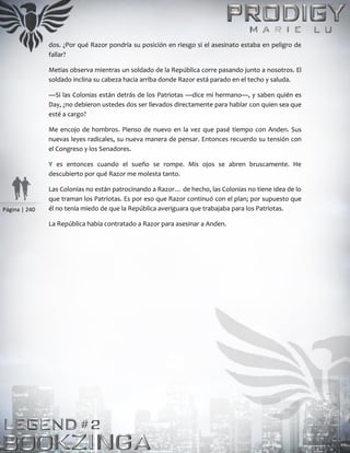 Página | 240
dos. ¿Por qué Razor pondría su posición en riesgo si el asesinato estaba en peligro de
fallar?
Metias observa mientras un soldado de la República corre pasando junto a nosotros. El
soldado inclina su cabeza hacia arriba donde Razor está parado en el techo y saluda.
—Si las Colonias están detrás de los Patriotas —dice mi hermano—, y saben quién es
Day, ¿no debieron ustedes dos ser llevados directamente para hablar con quien sea que
esté a cargo?
Me encojo de hombros. Pienso de nuevo en la vez que pasé tiempo con Anden. Sus
nuevas leyes radicales, su nueva manera de pensar. Entonces recuerdo su tensión con
el Congreso y los Senadores.
Y es entonces cuando el sueño se rompe. Mis ojos se abren bruscamente. He
descubierto por qué Razor me molesta tanto.
Las Colonias no están patrocinando a Razor… de hecho, las Colonias no tiene idea de lo
que traman los Patriotas. Es por eso que Razor continuó con el plan; por supuesto que
él no tenía miedo de que la República averiguara que trabajaba para los Patriotas.
La República había contratado a Razor para asesinar a Anden.
 