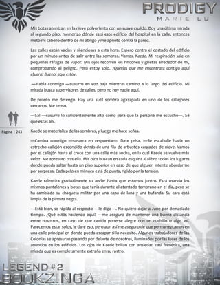 Página | 243
Mis botas aterrizan en la nieve polvorienta con un suave crujido. Doy una última mirada
al segundo piso, memorizo dónde está este edificio del hospital en la calle, entonces
meto mi cabello dentro de mi abrigo y me aprieto contra la pared.
Las calles están vacías y silenciosas a esta hora. Espero contra el costado del edificio
por un minuto antes de salir entre las sombras. Vamos, Kaede. Mi respiración sale en
pequeñas ráfagas de vapor. Mis ojos recorren los rincones y grietas alrededor de mí,
comprobando el peligro. Pero estoy solo. ¿Querías que me encontrara contigo aquí
afuera? Bueno, aquí estoy.
—Habla conmigo —susurro en voz baja mientras camino a lo largo del edificio. Mi
mirada busca supervisores de calles, pero no hay nadie aquí.
De pronto me detengo. Hay una sutil sombra agazapada en uno de los callejones
cercanos. Me tenso.
—Sal —susurro lo suficientemente alto como para que la persona me escuche—. Sé
que estás ahí.
Kaede se materializa de las sombras, y luego me hace señas.
—Camina conmigo —susurra en respuesta—. Date prisa. —Se escabulle hacia un
estrecho callejón escondido detrás de una fila de arbustos cargados de nieve. Vamos
por el callejón hasta el cruce con una calle más ancha, en la cual Kaede se vuelve más
veloz. Me apresuro tras ella. Mis ojos buscan en cada esquina. Calibro todos los lugares
donde pueda saltar hasta un piso superior en caso de que alguien intente abordarme
por sorpresa. Cada pelo en mi nuca está de punta, rígido por la tensión.
Kaede ralentiza gradualmente su andar hasta que estamos juntos. Está usando los
mismos pantalones y botas que tenía durante el atentado temprano en el día, pero se
ha cambiado su chaqueta militar por una capa de lana y una bufanda. Su cara está
limpia de la pintura negra.
—Está bien, se rápida al respecto —le digo—. No quiero dejar a June por demasiado
tiempo. ¿Qué estás haciendo aquí? —me aseguro de mantener una buena distancia
entre nosotros, en caso de que decida ponerse alegre con un cuchillo o algo así.
Parecemos estar solos, le daré eso, pero aun así me aseguro de que permanezcamos en
una calle principal en donde pueda escapar si lo necesito. Algunos trabajadores de las
Colonias se apresuran pasando por delante de nosotros, iluminados por las luces de los
anuncios en los edificios. Los ojos de Kaede brillan con ansiedad casi frenética, una
mirada que es completamente extraña en su rostro.
 