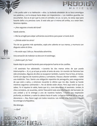 Página | 244
—No podía subir a tu habitación —dice. La bufanda alrededor de su boca amortigua
sus palabras, y se la empuja hacia abajo con impaciencia—. Los malditos guardias me
escucharían. Ese es el por qué tu eres el corredor, no yo. Lo juro, no estoy aquí para
hacerle daño a tu preciosa June. Si está sólo por sí misma ahí arriba, va a estar bien.
Seremos rápidos.
—¿Nos seguiste a través del túnel?
Kaede asiente.
—Me las arreglé para alejar suficientes escombros para pasar a través de él.
—¿Dónde están los otros?
Tira de sus guantes más apretados, sopla aire caliente en sus manos, y murmura con
disgusto sobre el clima.
—No están aquí. Sólo yo. Necesitaba advertirte.
Una sensación de malestar se eleva en mi estómago.
—¿Sobre qué? ¿Es Tess?
Kaede deja lo que está haciendo para empujarme fuerte en las costillas.
—El asesinato fue saboteado. —Levanta las dos manos antes de que pueda
interrumpirla—. Sí, sí, ya sé que ya estás al tanto de esto. Un montón de Patriotas han
sido arrestados. Algunos de ellos se escaparon también, nuestra Tess lo hizo, al menos.
Corrió con algunos de nuestros pilotos y corredores. Pascao y Baxter también. —Solté
una maldición. Tess. Siento una obligación repentina de perseguirla, para asegurarme
de que está a salvo, y entonces recuerdo lo último que me dijo. Kaede se hunde
mientras seguimos caminando—. No sé dónde están ahora. Pero aquí está lo que no
sabes. Yo ni siquiera lo sabía, hasta que tú y June detuvieron el asesinato. Jordan, la
chica corredora, ¿te acuerdas, cierto? Descubrió toda esta información del borrador de
una unidad y se lo entregó a uno de nuestros hackers. —Toma una respiración
profunda, se detiene y vuelve la cabeza hacia el suelo. La fuerza habitual de su voz, se
desvanece—. Day, Razor jugó con todos nosotros. Les mintió a los Patriotas, y luego
los entregó a la República.
Me detengo.
—¿Qué?
 