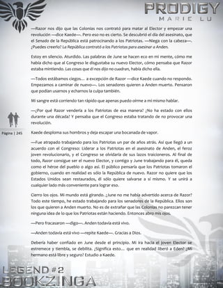 Página | 245
—Razor nos dijo que las Colonias nos contrató para matar al Elector y empezar una
revolución —dice Kaede—. Pero eso no es cierto. Se descubrió el día del asesinato, que
el Senado de la República está patrocinando a los Patriotas. —Niega con la cabeza—.
¿Puedes creerlo? La República contrató a los Patriotas para asesinar a Anden.
Estoy en silencio. Aturdido. Las palabras de June se hacen eco en mi mente, cómo me
había dicho que al Congreso le disgustaba su nuevo Elector, cómo pensaba que Razor
estaba mintiendo. Las cosas que él nos dijo no cuadran, había dicho ella.
—Todos estábamos ciegos… a excepción de Razor —dice Kaede cuando no respondo.
Empezamos a caminar de nuevo—. Los senadores quieren a Anden muerto. Pensaron
que podían usarnos y echarnos la culpa también.
Mi sangre está corriendo tan rápido que apenas puedo oírme a mí mismo hablar.
—¿Por qué Razor vendería a los Patriotas de esa manera? ¿No ha estado con ellos
durante una década? Y pensaba que el Congreso estaba tratando de no provocar una
revolución.
Kaede desploma sus hombros y deja escapar una bocanada de vapor.
—Fue atrapado trabajando para los Patriotas un par de años atrás. Así que llegó a un
acuerdo con el Congreso: Liderar a los Patriotas en el asesinato de Anden, el feroz
joven revolucionario, y el Congreso se olvidaría de sus lazos traicioneros. Al final de
todo, Razor consigue ser el nuevo Elector, y contigo y June trabajando para él, queda
como el héroe del pueblo o algo así. El público pensaría que los Patriotas tomaron el
gobierno, cuando en realidad es sólo la República de nuevo. Razor no quiere que los
Estados Unidos sean restaurados, él sólo quiere salvarse a sí mismo. Y se unirá a
cualquier lado más conveniente para lograr eso.
Cierro los ojos. Mi mundo está girando. ¿June no me había advertido acerca de Razor?
Todo este tiempo, he estado trabajando para los senadores de la República. Ellos son
los que quieren a Anden muerto. No es de extrañar que las Colonias no parezcan tener
ninguna idea de lo que los Patriotas están haciendo. Entonces abro mis ojos.
—Pero fracasaron —digo—. Anden todavía está vivo.
—Anden todavía está vivo —repite Kaede—. Gracias a Dios.
Debería haber confiado en June desde el principio. Mi ira hacia el joven Elector se
estremece y tiembla, se debilita. ¿Significa esto… que en realidad liberó a Eden? ¿Mi
hermano está libre y seguro? Estudio a Kaede.
 