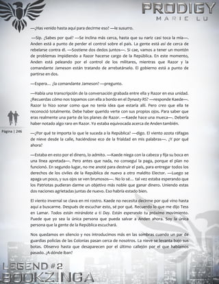 Página | 246
—¿Has venido hasta aquí para decirme eso? —le susurro.
—Sip. ¿Sabes por qué? —Se inclina más cerca, hasta que su nariz casi toca la mía—.
Anden está a punto de perder el control sobre el país. La gente está así de cerca de
rebelarse contra él. —Sostiene dos dedos juntos—. Si cae, vamos a tener un montón
de problemas impidiendo a Razor hacerse cargo de la República. En este momento,
Anden está peleando por el control de los militares, mientras que Razor y la
comandante Jameson están tratando de arrebatárselo. El gobierno está a punto de
partirse en dos.
—Espera… ¿la comandante Jameson? —pregunto.
—Había una transcripción de la conversación grabada entre ella y Razor en esa unidad.
¿Recuerdas cómo nos topamos con ella a bordo en el Dynasty RS? —responde Kaede—.
Razor lo hizo sonar como que no tenía idea que estaría allí. Pero creo que ella te
reconoció totalmente. Debe haber querido verte con sus propios ojos. Para saber que
eras realmente una parte de los planes de Razor. —Kaede hace una mueca—. Debería
haber notado algo raro en Razor. Yo estaba equivocada acerca de Anden también.
—¿Por qué te importa lo que le suceda a la República? —digo. El viento azota ráfagas
de nieve desde la calle, haciéndose eco de la frialdad en mis palabras—. ¿Y por qué
ahora?
—Estaba en esto por el dinero, lo admito. —Kaede niega con la cabeza y fija su boca en
una línea apretada—. Pero antes que nada, no conseguí la paga, porque el plan no
funcionó. En segundo lugar, no me anoté para destruir el país, para entregar todos los
derechos de los civiles de la República de nuevo a otro maldito Elector. —Luego se
apaga un poco, y sus ojos se ven brumosos—. No lo sé… tal vez estaba esperando que
los Patriotas pudieran darme un objetivo más noble que ganar dinero. Uniendo estas
dos naciones agrietadas juntas de nuevo. Eso habría estado bien.
El viento invernal se clava en mi rostro. Kaede no necesita decirme por qué vino hasta
aquí a buscarme. Después de escuchar esto, sé por qué. Recuerdo lo que me dijo Tess
en Lamar. Todos están mirándote a ti Day. Están esperando tu próximo movimiento.
Puede que yo sea la única persona que pueda salvar a Anden ahora. Soy la única
persona que la gente de la República escuchará.
Nos quedamos en silencio y nos introducimos más en las sombras cuando un par de
guardias policías de las Colonias pasan cerca de nosotros. La nieve se levanta bajo sus
botas. Observo hasta que desaparecen por el último callejón por el que habíamos
pasado. ¿A dónde iban?
 