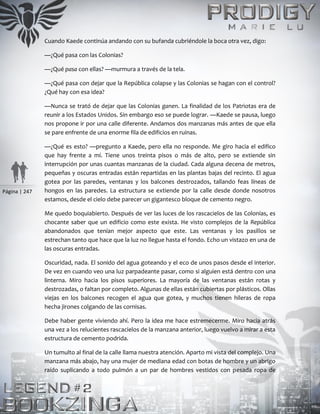 Página | 247
Cuando Kaede continúa andando con su bufanda cubriéndole la boca otra vez, digo:
—¿Qué pasa con las Colonias?
—¿Qué pasa con ellas? —murmura a través de la tela.
—¿Qué pasa con dejar que la República colapse y las Colonias se hagan con el control?
¿Qué hay con esa idea?
—Nunca se trató de dejar que las Colonias ganen. La finalidad de los Patriotas era de
reunir a los Estados Unidos. Sin embargo eso se puede lograr. —Kaede se pausa, luego
nos propone ir por una calle diferente. Andamos dos manzanas más antes de que ella
se pare enfrente de una enorme fila de edificios en ruinas.
—¿Qué es esto? —pregunto a Kaede, pero ella no responde. Me giro hacia el edifico
que hay frente a mí. Tiene unos treinta pisos o más de alto, pero se extiende sin
interrupción por unas cuantas manzanas de la ciudad. Cada alguna decena de metros,
pequeñas y oscuras entradas están repartidas en las plantas bajas del recinto. El agua
gotea por las paredes, ventanas y los balcones destrozados, tallando feas líneas de
hongos en las paredes. La estructura se extiende por la calle desde donde nosotros
estamos, desde el cielo debe parecer un gigantesco bloque de cemento negro.
Me quedo boquiabierto. Después de ver las luces de los rascacielos de las Colonias, es
chocante saber que un edificio como este exista. He visto complejos de la República
abandonados que tenían mejor aspecto que este. Las ventanas y los pasillos se
estrechan tanto que hace que la luz no llegue hasta el fondo. Echo un vistazo en una de
las oscuras entradas.
Oscuridad, nada. El sonido del agua goteando y el eco de unos pasos desde el interior.
De vez en cuando veo una luz parpadeante pasar, como si alguien está dentro con una
linterna. Miro hacia los pisos superiores. La mayoría de las ventanas están rotas y
destrozadas, o faltan por completo. Algunas de ellas están cubiertas por plásticos. Ollas
viejas en los balcones recogen el agua que gotea, y muchos tienen hileras de ropa
hecha jirones colgando de las cornisas.
Debe haber gente viviendo ahí. Pero la idea me hace estremecerme. Miro hacia atrás
una vez a los relucientes rascacielos de la manzana anterior, luego vuelvo a mirar a esta
estructura de cemento podrida.
Un tumulto al final de la calle llama nuestra atención. Aparto mi vista del complejo. Una
manzana más abajo, hay una mujer de mediana edad con botas de hombre y un abrigo
raído suplicando a todo pulmón a un par de hombres vestidos con pesada ropa de
 