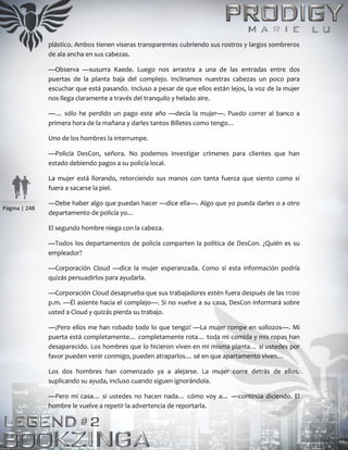 Página | 248
plástico. Ambos tienen viseras transparentes cubriendo sus rostros y largos sombreros
de ala ancha en sus cabezas.
—Observa —susurra Kaede. Luego nos arrastra a una de las entradas entre dos
puertas de la planta baja del complejo. Inclinamos nuestras cabezas un poco para
escuchar que está pasando. Incluso a pesar de que ellos están lejos, la voz de la mujer
nos llega claramente a través del tranquilo y helado aire.
—… sólo he perdido un pago este año —decía la mujer—. Puedo correr al banco a
primera hora de la mañana y darles tantos Billetes como tengo…
Uno de los hombres la interrumpe.
—Policía DesCon, señora. No podemos investigar crímenes para clientes que han
estado debiendo pagos a su policía local.
La mujer está llorando, retorciendo sus manos con tanta fuerza que siento como si
fuera a sacarse la piel.
—Debe haber algo que puedan hacer —dice ella—. Algo que yo pueda darles o a otro
departamento de policía yo…
El segundo hombre niega con la cabeza.
—Todos los departamentos de policía comparten la política de DesCon. ¿Quién es su
empleador?
—Corporación Cloud —dice la mujer esperanzada. Como si esta información podría
quizás persuadirlos para ayudarla.
—Corporación Cloud desaprueba que sus trabajadores estén fuera después de las 11:00
p.m. —Él asiente hacia el complejo—. Si no vuelve a su casa, DesCon informará sobre
usted a Cloud y quizás pierda su trabajo.
—¡Pero ellos me han robado todo lo que tengo! —La mujer rompe en sollozos—. Mi
puerta está completamente… completamente rota… toda mi comida y mis ropas han
desaparecido. Los hombres que lo hicieron viven en mi misma planta… si ustedes por
favor pueden venir conmigo, pueden atraparlos… sé en que apartamento viven…
Los dos hombres han comenzado ya a alejarse. La mujer corre detrás de ellos,
suplicando su ayuda, incluso cuando siguen ignorándola.
—Pero mi casa… si ustedes no hacen nada… cómo voy a… —continúa diciendo. El
hombre le vuelve a repetir la advertencia de reportarla.
 