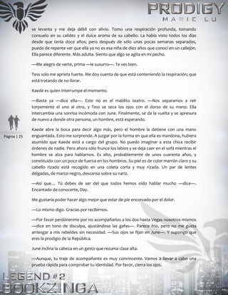 Página | 25
se levanta y me deja débil con alivio. Tomo una respiración profunda, tomando
consuelo en su calidez y el dulce aroma de su cabello. La había visto todos los días
desde que tenía doce años; pero después de sólo unas pocas semanas separados,
puedo de repente ver que ella ya no es esa niña de diez años que conocí en un callejón.
Ella parece diferente. Más adulta. Siento que algo se agita en mi pecho.
—Me alegro de verte, prima —le susurro—. Te ves bien.
Tess solo me aprieta fuerte. Me doy cuenta de que está conteniendo la respiración; que
está tratando de no llorar.
Kaede es quien interrumpe el momento.
—Basta ya —dice ella—. Este no es el maldito teatro. —Nos separamos a reír
torpemente el uno al otro, y Tess se seca los ojos con el dorso de su mano. Ella
intercambia una sonrisa incómoda con June. Finalmente, se da la vuelta y se apresura
de nuevo a donde otra persona, un hombre, está esperando.
Kaede abre la boca para decir algo más, pero el hombre la detiene con una mano
enguantada. Esto me sorprende. A juzgar por la forma en que ella es mandona, hubiera
asumido que Kaede está a cargo del grupo. No puedo imaginar a esta chica recibir
órdenes de nadie. Pero ahora sólo frunce los labios y se deja caer en el sofá mientras el
hombre se alza para hablarnos. Es alto, probablemente de unos cuarenta años, y
constituido con un poco de fuerza en los hombros. Su piel es de color marrón claro y su
cabello rizado está recogido en una coleta corta y muy rizada. Un par de lentes
delgadas, de marco negro, descansa sobre su nariz.
—Así que… Tú debes de ser del que todos hemos oído hablar mucho —dice—.
Encantado de conocerte, Day.
Me gustaría poder hacer algo mejor que estar de pie encorvado por el dolor.
—Lo mismo digo. Gracias por recibirnos.
—Por favor perdónenme por no acompañarlos a los dos hasta Vegas nosotros mismos
—dice en tono de disculpa, ajustándose las gafas—. Parece frío, pero no me gusta
arriesgar a mis rebeldes sin necesidad. —Sus ojos se fijan en June—. Y supongo que
eres la prodigio de la República.
June inclina la cabeza en un gesto que rezuma clase alta.
—Aunque, tu traje de acompañante es muy convincente. Vamos a llevar a cabo una
prueba rápida para comprobar tu identidad. Por favor, cierra los ojos.
 