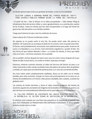 Página | 250
Un titular aparece bajo el discurso grabado de Anden. Lo leo con incredulidad.
ELECTOR LIBERA A HERMANO MENOR DEL FAMOSO REBELDE “DAY”;
PARA HACERLO PÚBLICO MAÑANA DESDE LA TORRE DEL CAPITOLIO
—A partir de hoy —dice el Elector en el vídeo pre-grabado—. Eden Bataar Wing es
oficialmente libre del servicio militar y, como agradecimiento a su contribución, exento
de las Pruebas. Todos los demás que han sido transportados a lo largo del frente de
guerra han sido devueltos a sus familias también.
Tengo que frotarme los ojos y leer los subtítulos de nuevo.
Están todavía ahí. El Elector ha liberado a Eden.
De repente ya no puedo sentir el aire frío. No puedo sentir nada. Mis piernas se
debilitan. Mi respiración se acompasa al latido de mi corazón. Esto no puede estar bien.
El Elector está probablemente anunciando esto públicamente para poder atraerme de
nuevo a la República y a su servicio. Está intentando engañarme y quedar él bien. No
hay forma de que hubiera liberado a Eden —y a todos los demás, el chico que había
visto en el tren— de forma voluntaria. No es posible.
¿No es posible? ¿Incluso después de todo lo que June me contó, incluso después de lo que
Kaede me dijo? Incluso ahora, ¿no confío en Anden? ¿Qué pasa conmigo?
Entonces, mientras continúo mirando, el vídeo del discurso del Elector da paso a un
vídeo mostrando a Eden siendo escoltado fuera del palacio de justicia, libre de grilletes
y vestido con ropas que normalmente pertenecerían a un chico de una familia de élite.
Sus rizos rubios están cuidadosamente cepillados. Busca en las calles con la mirada
perdida, pero está sonriendo. Empujo mi mano más profundamente en la nieve en un
intento de estabilizarme a mí mismo. Eden parece saludable, bien cuidado. ¿Cuándo fue
grabado esto?
Las noticias de Anden terminan, y ahora el vídeo muestra imágenes del intento de
asesinato seguido de una batería de imágenes de las batallas en el frente de guerra. Los
pies de fotos son tremendamente diferentes de los que había visto en la República.
EL FALLIDO INTENTO DE ASESINATO DEL NUEVO ELECTOR PRIMO DE
LA REPÚBLICA, EL ÚLTIMO SIGNO DE AGITACIÓN EN LA REPÚBLICA.
El subtítulo está rodeado por una línea más pequeña en la esquina de la pantalla que
dice: ESTE PROGAMA ES PRESENTADO POR EMPRESAS EVERGREEN. El ahora familiar
símbolo circular está a un lado.
 