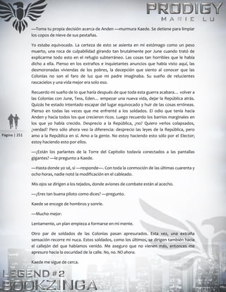 Página | 251
—Toma tu propia decisión acerca de Anden —murmura Kaede. Se detiene para limpiar
los copos de nieve de sus pestañas.
Yo estaba equivocado. La certeza de esto se asienta en mi estómago como un peso
muerto, una roca de culpabilidad girando tan brutalmente por June cuando trató de
explicarme todo esto en el refugio subterráneo. Las cosas tan horribles que le había
dicho a ella. Pienso en los extraños e inquietantes anuncios que había visto aquí, las
desmoronadas viviendas de los pobres, la decepción que siento al conocer que las
Colonias no son el faro de luz que mi padre imaginaba. Su sueño de relucientes
rascacielos y una vida mejor era solo eso.
Recuerdo mi sueño de lo que haría después de que toda esta guerra acabara… volver a
las Colonias con June, Tess, Eden… empezar una nueva vida, dejar la República atrás.
Quizás he estado intentado escapar del lugar equivocado y huir de las cosas erróneas.
Pienso en todas las veces que me enfrenté a los soldados. El odio que tenía hacia
Anden y hacia todos los que crecieron ricos. Luego recuerdo los barrios marginales en
los que yo había crecido. Desprecio a la República, ¿no? Quiero verlos colapsados,
¿verdad? Pero sólo ahora veo la diferencia: desprecio las leyes de la República, pero
amo a la República en sí. Amo a la gente. No estoy haciendo esto sólo por el Elector;
estoy haciendo esto por ellos.
—¿Están los parlantes de la Torre del Capitolio todavía conectados a las pantallas
gigantes? —le pregunto a Kaede.
—Hasta donde yo sé, sí —responde—. Con toda la conmoción de las últimas cuarenta y
ocho horas, nadie notó la modificación en el cableado.
Mis ojos se dirigen a los tejados, donde aviones de combate están al acecho.
—¿Eres tan buena piloto como dices? —pregunto.
Kaede se encoge de hombros y sonríe.
—Mucho mejor.
Lentamente, un plan empieza a formarse en mi mente.
Otro par de soldados de las Colonias pasan apresurados. Esta vez, una extraña
sensación recorre mi nuca. Estos soldados, como los últimos, se dirigen también hacia
el callejón del que habíamos venido. Me aseguro que no vienen más, entonces me
apresuro hacia la oscuridad de la calle. No, no. NO ahora.
Kaede me sigue de cerca.
 